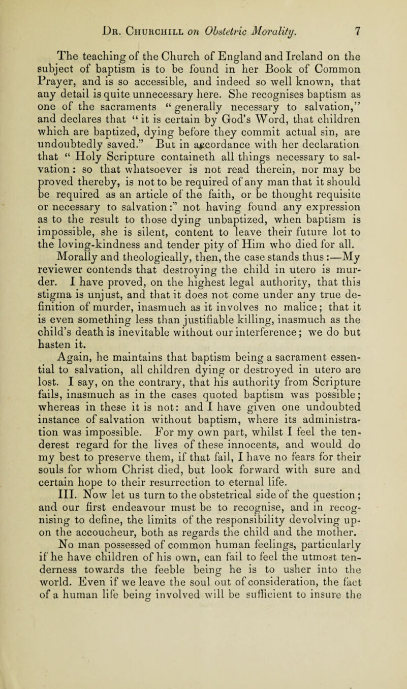 The teaching of the Church of England and Ireland on the subject of baptism is to be found in her Book of Common Prayer, and is so accessible, and indeed so well known, that any detail is quite unnecessary here. She recognises baptism as one of the sacraments “ generally necessary to salvation,” and declares that “ it is certain by God’s Word, that children which are baptized, dying before they commit actual sin, are undoubtedly saved.” But in accordance with her declaration that “ Holy Scripture containeth all things necessary to sal¬ vation ; so that whatsoever is not read therein, nor may be proved thereby, is not to be required of any man that it should be required as an article of the faith, or be thought requisite or necessary to salvationnot having found any expression as to the result to those dying unbaptized, when baptism is impossible, she is silent, content to leave their future lot to the loving-kindness and tender pity of Him who died for all. Morally and theologically, then, the case stands thus :—My reviewer contends that destroying the child in utero is mur¬ der. 1 have proved, on the highest legal authority, that this stigma is unjust, and that it does not come under any true de¬ finition of murder, inasmuch as it involves no malice; that it is even something less than justifiable killing, inasmuch as the child’s death is inevitable without our interference; w^e do but hasten it. Again, he maintains that baptism being a sacrament essen¬ tial to salvation, all children dying or destroyed in utero are lost. I say, on the contrary, that his authority from Scripture fails, inasmuch as in the cases quoted baptism was possible; whereas in these it is not: and I have given one undoubted instance of salvation without baptism, where its administra¬ tion was impossible. For my own part, whilst I feel the ten- derest regard for the lives of these innocents, and would do my best to preserve them, if that fail, I have no fears for their souls for whom Christ died, but look forward with sure and certain hope to their resurrection to eternal life. HI. No w let us turn to the obstetrical side of the question ; and our first endeavour must be to recognise, and in recog¬ nising to define, the limits of the responsibility devolving up¬ on the accoucheur, both as regards the child and the mother. No man possessed of common human feelings, particularly if he have children of his own, can fail to feel the utmost ten¬ derness towards the feeble being he is to usher into the world. Even if we leave the soul out of consideration, the fact of a human life being involved will be sufficient to insure tlie