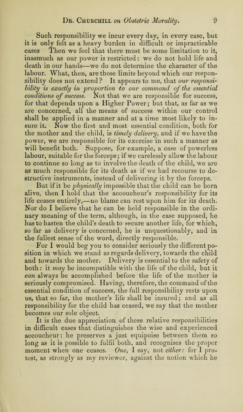 Such responsibility we incur every day, in every case, but it is only felt as a heavy burden in difficult or impracticable cases Then we feel that there must be some limitation to it, inasmuch as our power is restricted: we do not hold life and death in our hands—we do not determine the character of the labour. What, then, are those limits beyond which our respon¬ sibility does not extend? It appears to me, that our responsi¬ bility is exactly in proportion to our command of the essential conditions of success. Not that we are responsible for success, for that depends upon a Higher Power; but that, as far as we are concerned, all the means of success within our control shall be applied in a manner and at a time most likely to in¬ sure it. Now the first and most essential condition, both for the mother and the child, is timely delivery., and if we have the power, we are responsible for its exercise in such a manner as will benefit both. Suppose, for example, a case of powerless labour, suitable for the forceps; if we carelessly allow the labour to continue so long as to involve the death of the child, we are as much responsible for its death as if we had recourse to de¬ structive instruments, instead of delivering it by the forceps. But if it he physically impossible that the child can be born alive, then I hold that the accoucheur’s responsibility for its life ceases entirely,—no blame can rest upon him for its death. Nor do I believe that he can be held responsible in the ordi¬ nary meaning of the term, although, in the case supposed, he has to hasten the child’s death to secure another life, for which, so far as delivery is concerned, he is unquestionably, and in the fullest sense of the word, directly responsible. For I would beg you to consider seriously the different po¬ sition in which we stand as regards delivery, towards the child and towards the mother. Delivery is essential to the safety of both: it may be incompatible with the life of the child, but it can always be accomplished before the life of the mother is seriously compromised. Having, therefore, the command of the essential condition of success, the full responsibility rests upon us, that so far, the mother’s life shall be insured; and as all responsibility for the child has ceased, we say that the mother becomes our sole object. It is the due appreciation of these relative responsibilities in difficult cases that distinguishes the wise and experienced accoucheur: he preserves a just equipoise between them so long as it is possible to fulfil both, and recognises the proper moment when one ceases. One., I say, not either: for I pro¬ test, as strongly as my reviewer, against the notion which he