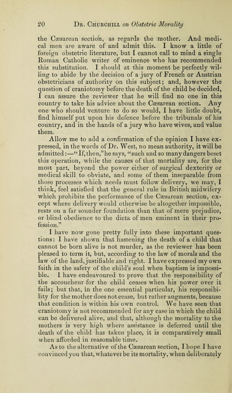 the Caesarean section, as regards the mother. And medi¬ cal men are aware of and admit this. I know a little of foreign obstetric literature, but I cannot call to mind a single Roman Catholic writer of eminence who has recommended this substitution. I should at this moment be perfectly wil¬ ling to abide by the decision of a jury of French or Austrian obstetricians of authority on this subject; and, however the question of craniotomy before the death of the child be decided, 1 can assure the reviewer that he will find no one in this country to take his advice about the Csesarean section. Any one who should venture to do so would, I have little doubt, find himself put upon his defence before the tribunals of his country, and in the hands of a jury who have wives, and value them. Allow me to add a confirmation of the opinion I have ex¬ pressed, in the words of Dr. West, no mean authority, it will be admitted:—“If, then,”he says, “such and so many dangers beset this operation, while the causes of that mortality are, for the most part, beyond the power either of surgical dexterity or medical skill to obviate, and some of them inseparable from tliose processes which needs must follow delivery, we may, 1 think, feel satisfied that the general rule in British midwifery which prohibits the performance of the Csesarean section, ex¬ cept where delivery would otherwise be altogether impossible, rests on a far sounder foundation than that of mere prejudice, or blind obedience to the dicta of men eminent in their pro¬ fession.” I have now gone pretty fully into these important ques¬ tions: I have shown that hastening the death of a child that cannot be born alive is not murder, as the reviewer has been pleased to term it, but, according to the law of morals and the law of the land, justifiable and right. I have expressed my own faith in the safety of the child’s soul when baptism is impossi¬ ble. 1 have endeavoured to prove that the responsibility of the accoucheur for the child ceases when his power over it fails; but that, in the one essential particular, his responsibi¬ lity for the mother does not cease, but rather augments, because that condition is within his own control. We have seen that craniotomy is not recommended for any case in which the child can be delivered alive, and that, although the mortality to the mothers is very high where assistance is deferred until the death of the child has taken place, it is comparatively small when afforded in reasonable time. As to the alternative of the Csesarean section, I hope I have convinced you that, whatever be its mortality, when deliberately