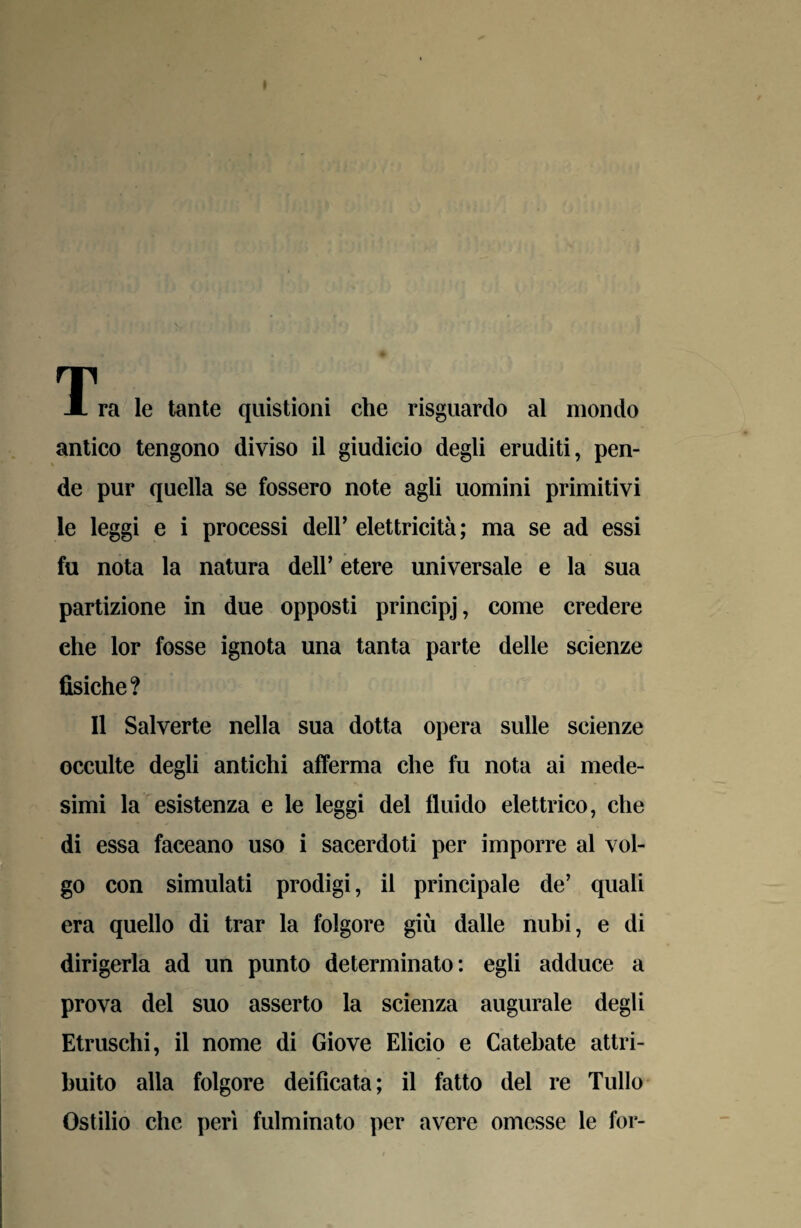 T JL ra le tante quistioni che risguardo al mondo antico tengono diviso il giudicio degli eruditi, pen¬ de pur quella se fossero note agli uomini primitivi le leggi e i processi deir elettricità ; ma se ad essi fu nota la natura dell’ etere universale e la sua partizione in due opposti principj, come credere ehe lor fosse ignota una tanta parte delle scienze fisiche? Il Salverte nella sua dotta opera sulle scienze occulte degli antichi afferma che fu nota ai mede¬ simi la esistenza e le leggi del fluido elettrico, che di essa faceano uso i sacerdoti per imporre al vol¬ go con simulati prodigi, il principale de’ quali era quello di trar la folgore giù dalle nubi, e di dirigerla ad un punto determinato: egli adduce a prova del suo asserto la scienza augurale degli Etruschi, il nome di Giove Elicio e Catebate attri¬ buito alla folgore deificata; il fatto del re Tulio Ostilio che perì fulminato per avere omesse le for-
