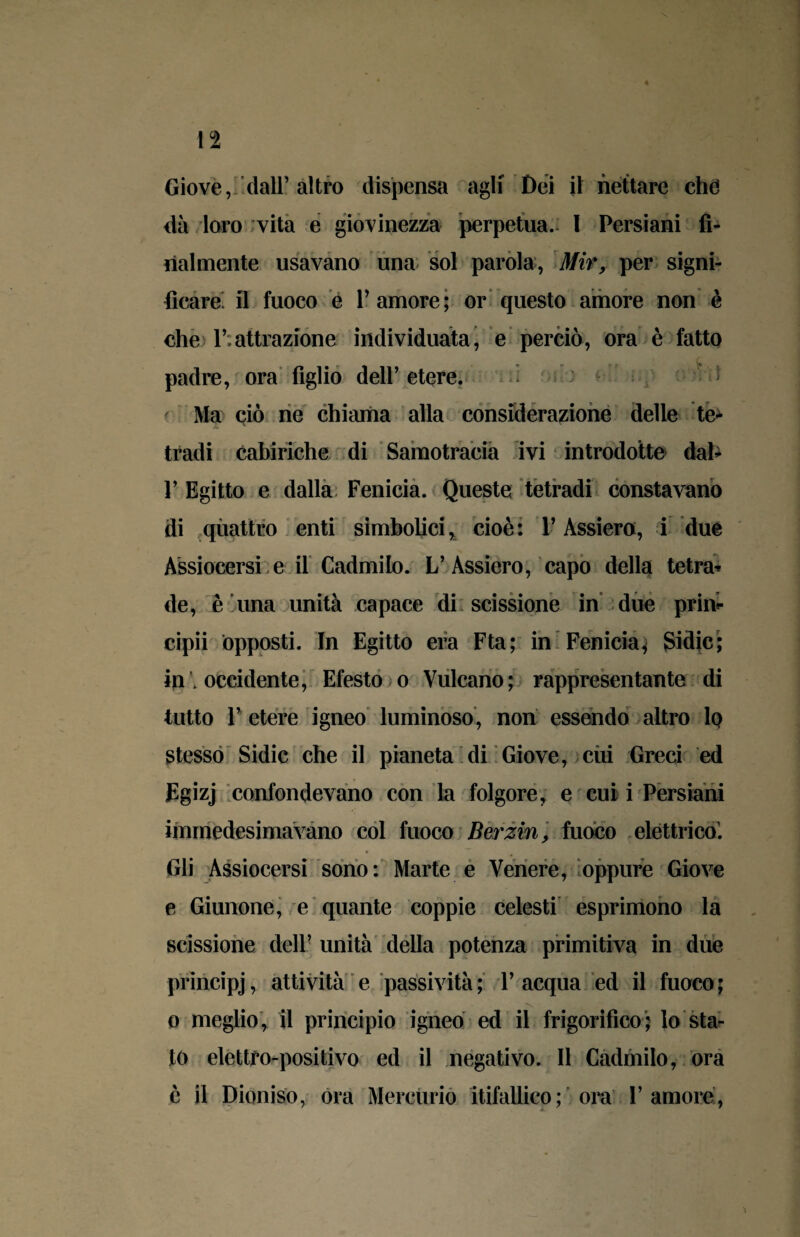 n Giove, dall’altro dispensa agli Dei il nettare chè dà loro vita e giovinezza perpetua. 1 Persiani fi¬ nalmente usavano una sol parola, Mir, per signi¬ ficare. il fuoco e l’amore; or questo amore non è che 1’:attrazione individuata, e perciò, ora è fatto padre, ora figlio dell’ etere. Ma ciò ne chiama alla considerazione delle te* tradi eabiriche di Samotracia ivi introdotte dal* P Egitto e dalla Fenicia. Queste tetradi constavano di quattro enti simbolici, cioè: Y Assiero, i due Assiocersi e il Cadmilo. L’Assiero, capo della tetra* de, è una unità capace di scissione in due prin* cipii opposti. In Egitto era Fta; in Fenicia^ Sidic; in ; occidente, Efesto ;o Vulcano; rappresentante di tutto V etere igneo luminoso, non essendo altro 1q stesso Sidic che il pianeta di Giove, cui Greci ed Fgizj confondevano con la folgore, e cui i Persiani immedesimavano col fuoco Berzin, fuoco elèttrico. Gli Assiocersi sono: Marte e Venere, oppure Giove e Giunone, e quante coppie celesti esprimono la scissione dell’ unità della potenza primitiva in due principj, attività e passività; 1’acqua ed il fuoco; o meglio, il principio igneo ed il frigorifico ; lo sta¬ to elettfo-positivo ed il negativo. Il Cadmilo, ora è il Dioniso, ora Mercurio itifallico; ora l’amore,
