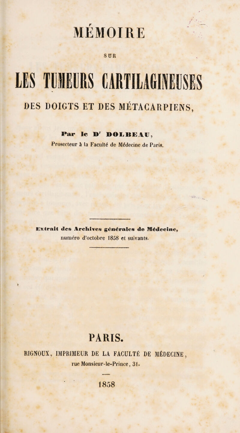 SUR DES DOIGTS ET DES MÉTACARPIENS, Par le »r DOLBEAC, Prosecteur à la Faculté de Médecine de Paris. Extrait «les Archives générales de Médecine, numéro d’octobre 1858 et suivants» PARIS. RIGNOUX, IMPRIMEUR DE LA FACULTÉ DE MÉDECINE, rue Monsieur-le-Prince, 31. 1858