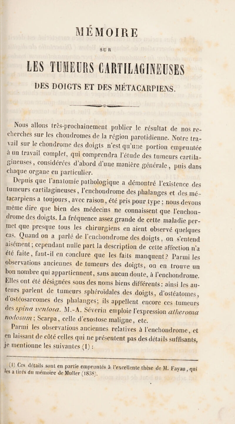 SUR DES DOIGTS ET DES MÉTACARPIENS. Nous allons très-prochainement publier le résultat de nos re¬ cherches sur les chondromes de la région parotidienne. Noire tra¬ vail sur le chondrome des doigts n’est qu’une portion empruntée a un travail complet, qui comprendra l’étude des tumeurs cartila¬ gineuses, considérées d’abord d’une manière générale, puis dans chaque organe en particulier. Depuis que 1 anatomie pathologique a démontré l'existence des tumeurs cartilagineuses, l’enchondrome des phalanges et des mé¬ tacarpiens a toujours, avec raison, été pris pour type ; nous devons même dire que bien des médecins ne connaissent que l’ençhon- drome des doigts. La fréquence assez grande de cette maladie per¬ met que presque tous les chirurgiens en aient observé quelques cas. Quand on a parlé de l’enchondrome des doigts, on s’entend aisément; cependant nulle part la description de cette affection n’a été faite, faut-ii en conclure que les faits manquent? Parmi les observations anciennes de tumeurs des doigts, on eu trouve un bon nombre qui appartiennent, sans aucun doute, à l’enchondrome. Elles ont été désignées sous des noms biens différents: ainsi les au¬ teurs parlent de tumeurs sphéroïdaîes des doigts, d’ostéatoraes, d ostéosarcomes des phalanges; ils appellent encore ces tumeurs des spina veuf osa. AL-A. Séverin emploie l’expression atheroma nodosum ; Scarpa, celle d’exostose maligne, etc. Parmi les observations anciennes relatives à l’enchondrome, et en laissant de côté celles qui 11e présentent pas des détails suffisants, je mentionne les suivantes (1) : U) Ces détails sont en partie empruntés à l’excellente thèse de M. Favau oui es a lirès du mémoire de Muller (1838). ’