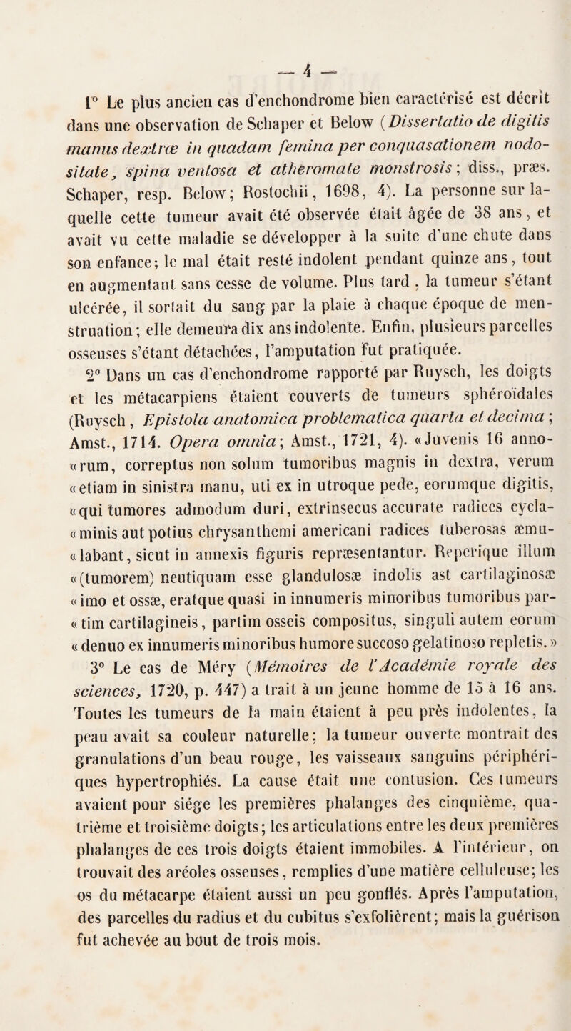 i° Le plus ancien cas d’enchondrome bien caractérisé est décrit dans une observation de Schaper et Below (Dissertatio de digitis manus dextrœ in quadam femina per conquasationem nodo- sïtate, spina ven/osa et atheromate monstrosis ; diss., præs. Schaper, resp. Below; Rostochii, 1698, 4). La personne sur la¬ quelle cette tumeur avait été observée était âgée de 38 ans, et avait vu cette maladie se développer à la suite d’une chute dans son enfance; le mal était resté indolent pendant quinze ans, tout en augmentant sans cesse de volume. Plus tard , la tumeur s’étant ulcérée, il sortait du sang par la plaie â chaque époque de men¬ struation; elle demeura dix ans indolente. Enfin, plusieurs parcelles osseuses s’étant détachées, l’amputation Fut pratiquée. 2° Dans un cas d’enchondrome rapporté par Ruysch, les doigts et les métacarpiens étaient couverts de tumeurs sphéroïdales (Ruysch , Epistola anatomica problematica qaarta et décima ; Amst., 1714. Opéra omma\ Àmst., 1721, 4). «Juvenis 16 anno- «rura, correptus non solum tumoribus magnis in dextra, verum «etiam in sinistra manu, uti ex in utroque pede, eorumque digitis, «qui tu mores admodum duri, exlrinsecus accurate radices cycla- « minis autpotius chrysanthemi amerieani radices tuberosas æmu- «labant, sicut in annexis figuris repræsentantur. Reperique ilium «(tumorem) neutiquam esse glandulosæ indolis ast cartilaginosae «imo et ossæ, eratque quasi in innumeris minoribus tumoribus par- « tint cartilagineis, partim osseis compositus, singuli autem eorum « denuo ex innumeris minoribus humore succoso gelatinoso repletis. » 3° Le cas de Méry (Mémoires de VAcadémie royale des sciencesy 1720, p. 447) a trait à un jeune homme de 15 à 16 ans. Toutes les tumeurs de la main étaient à peu près indolentes, la peau avait sa couleur naturelle; la tumeur ouverte montrait des granulations d’un beau rouge, les vaisseaux sanguins périphéri¬ ques hypertrophiés. La cause était une contusion. Ces tumeurs avaient pour siège les premières phalanges des cinquième, qua¬ trième et troisième doigts; les articulations entre les deux premières phalanges de ces trois doigts étaient immobiles. A l’intérieur, on trouvait des aréoles osseuses, remplies d’une matière celluleuse; les os du métacarpe étaient aussi un peu gonflés. Après l’amputation, des parcelles du radius et du cubitus s’exfolièrent; mais la guérison fut achevée au bout de trois mois.