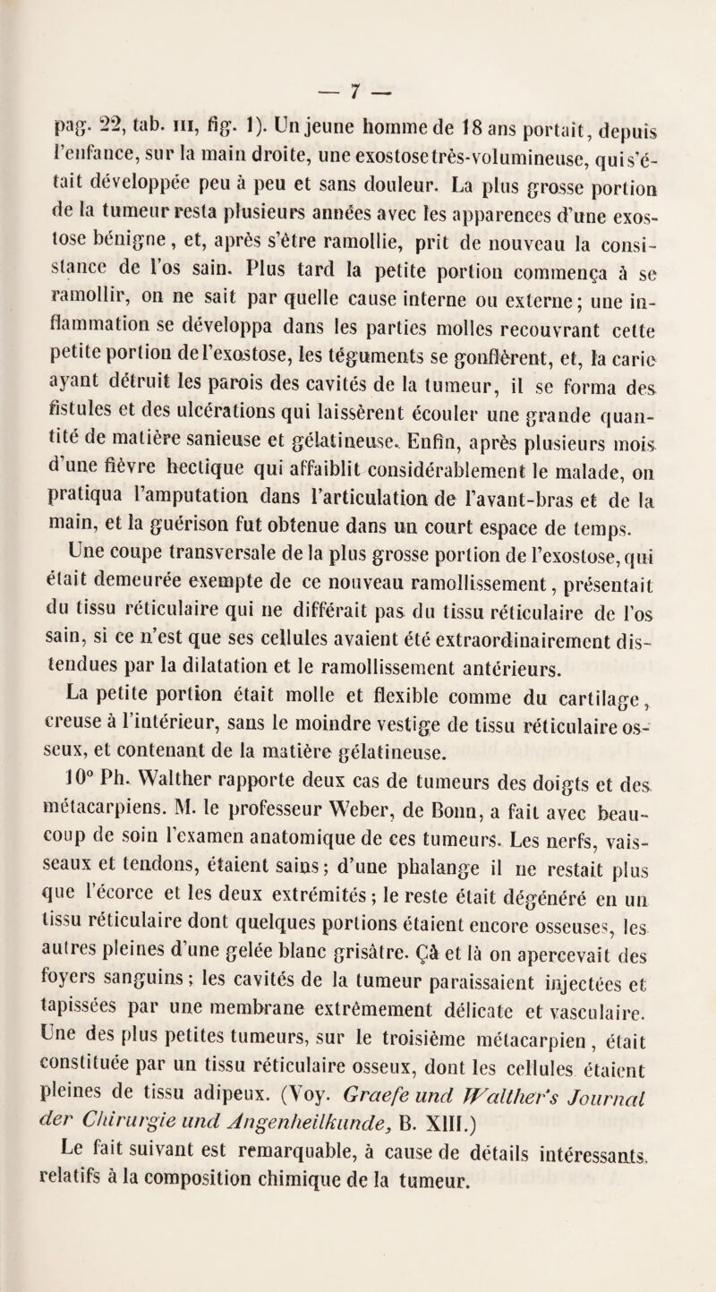 pag. 22, tab. ni, fig. 1). Un jeune homme de 18 ans portait, depuis l’enfance, sur la main droite, une exostose très-volumineuse, quis’é- tait développée peu à peu et sans douleur. La plus grosse portion de la tumeur resta plusieurs années avec les apparences d’une exos¬ tose bénigne, et, après s’ètre ramollie, prit de nouveau la consi¬ stance de 1 os sain. Plus tard la petite portion commença à se ramollir, on ne sait par quelle cause interne ou externe; une in¬ flammation se développa dans les parties molles recouvrant cette petite portion de l’exostose, les téguments se gonflèrent, et, la carie ayant détruit les parois des cavités de la tumeur, il se forma des fistules et des ulcérations qui laissèrent écouler une grande quan¬ tité de matière sanieuse et gélatineuse. Enfin, après plusieurs mois d’une fièvre hectique qui affaiblit considérablement le malade, on pratiqua l’amputation dans l’articulation de l’avant-bras et de la main, et la guérison fut obtenue dans un court espace de temps. Une coupe transversale de la plus grosse portion de l’exostose, qui était demeurée exempte de ce nouveau ramollissement, présentait du tissu réticulaire qui ne différait pas du tissu réticulaire de l’os sain, si ce n’est que ses cellules avaient été extraordinairement dis¬ tendues par la dilatation et le ramollissement antérieurs. La petite portion était molle et flexible comme du cartilage, creuse à l’intérieur, sans le moindre vestige de tissu réticulaire os¬ seux, et contenant de la matière gélatineuse. 10° Ph. Walther rapporte deux cas de tumeurs des doigts et des métacarpiens. M. le professeur Weber, de Bonn, a fait avec beau¬ coup de soin l’examen anatomique de ces tumeurs. Les nerfs, vais¬ seaux et tendons, étaient sains; d’une phalange il ne restait plus que l’écorce et les deux extrémités; le reste était dégénéré en un tissu réticulaire dont quelques portions étaient encore osseuses, les autres pleines d’une gelée blanc grisâtre. Çà et là on apercevait des foyers sanguins; les cavités de la tumeur paraissaient injectées et tapissées par une membrane extrêmement délicate et vasculaire. Une des plus petites tumeurs, sur le troisième métacarpien , était constituée par un tissu réticulaire osseux, dont les cellules étaient Pleines de tissu adipeux. (Voy. Graefe and Walther s Journal der Chirurgie and Angenheilkande, B. XIII.) Le fait suivant est remarquable, à cause de détails intéressants, relatifs à la composition chimique de la tumeur.