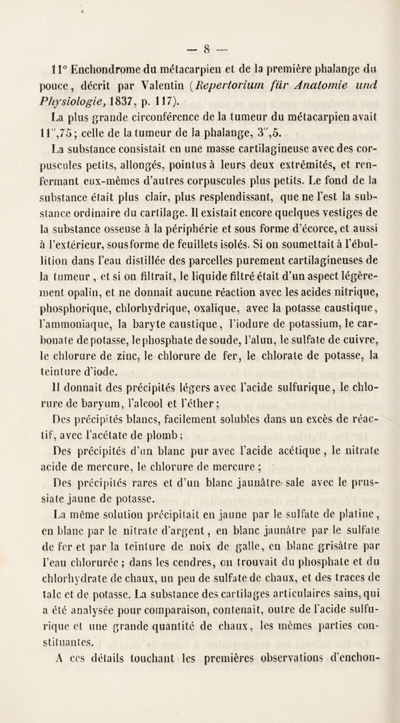 11° Enehondrome du métacarpien et de la première phalange du pouce, décrit par Valentin (Repertorium für Anatomie and Physiologie, 1837, p. 117). La plus grande circonférence de la tumeur du métacarpien avait 11,75; celle de la tumeur de la phalange, 3”,5. La substance consistait en une masse cartilagineuse avec des cor¬ puscules petits, allongés, pointus à leurs deux extrémités, et ren¬ fermant eux-mêmes d’autres corpuscules plus petits. Le fond de la substance était plus clair, plus resplendissant, que ne l’est la sub¬ stance ordinaire du cartilage. Il existait encore quelques vestiges de la substance osseuse à la périphérie et sous forme d’écorce, et aussi à l’extérieur, sous forme de feuillets isolés. Si on soumettait à l’ébul¬ lition dans l’eau distillée des parcelles purement cartilagineuses de la tumeur , et si on filtrait, le liquide filtré était d’un aspect légère¬ ment opalin, et ne donnait aucune réaction avec les acides nitrique, phosphorique, chlorhydrique, oxalique, avec la potasse caustique, l’ammoniaque, la baryte caustique, l’iodure de potassium, le car¬ bonate dépotasse, le phosphate de soude, l’alun, le sulfate de cuivre, le chlorure de zinc, le chlorure de fer, le chlorate de potasse, la teinture d’iode. 11 donnait des précipités légers avec l’acide sulfurique, le chlo¬ rure de baryum, l’alcool et l’éther; Des précipités blancs, facilement solubles dans un excès de réac¬ tif, avec l’acétate de plomb; Des précipités d’un blanc pur avec l’acide acétique, le nitrate acide de mercure, le chlorure de mercure ; Des précipités rares et d’un blanc jaunâtre sale avec le prus- siate jaune de potasse. La même solution précipitait en jaune par le sulfate de platine, en blanc par le nitrate d'argent, en blanc jaunâtre par le sulfate de fer et par la teinture de noix de galle, en blanc grisâtre par l’eau chlorurée ; dans les cendres, on trouvait du phosphate et du chlorhydrate de chaux, un peu de sulfate de chaux, et des traces de talc et de potasse. La substance des cartilages articulaires sains, qui a été analysée pour comparaison, contenait, outre de l’acide sulfu¬ rique et une grande quantité de chaux, les mêmes parties con¬ stituantes. A ces détails touchant les premières observations d’enchon-