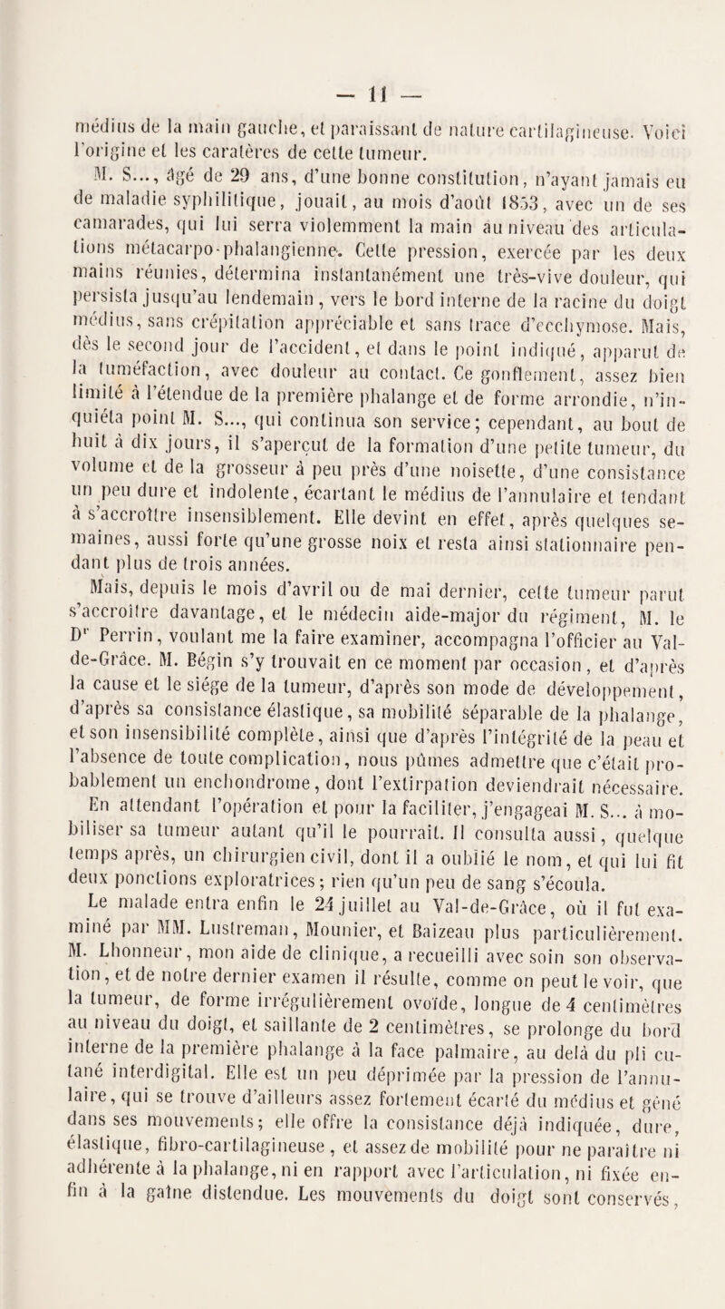 médius de la main gauche, et paraissant de nature cartilagineuse. Voici l’origine et les caratères de cette tumeur. M. S..., âgé de 29 ans, d’une bonne constitution, n’ayant jamais eu de maladie syphilitique, jouait, au mois d’août 1853, avec un de ses camarades, qui lui serra violemment la main au niveau des articula¬ tions métacarpo-phalangienne. Cette pression, exercée par les deux mains réunies, détermina instantanément une très-vive douleur, qui persista jusqu’au lendemain , vers le bord interne de la racine du doigt médius, sans crépitation appréciable et sans trace d’ecchymose. Mais, dès le second jour de l’accident, et dans le point indiqué, apparut de la tuméfaction, avec douleur au contact. Ce gonflement, assez bien limité à l’étendue de la première phalange et de forme arrondie, n’in¬ quiéta point M. S..., qui continua son service; cependant, au bout de huit à dix jours, il s’aperçut de la formation d’une petite tumeur, du volume et de la grosseur à peu près d’une noisette, d’une consistance un peu dure et indolente, écartant le médius de l’annulaire et tendant a s accroître insensiblement. Elle devint en effet, après quelques se¬ maines, aussi forte qu’une grosse noix et resta ainsi stationnaire pen¬ dant plus de trois années. Mais, depuis le mois d’avril ou de mai dernier, celte tumeur parut s’accroître davantage, et le médecin aide-major du régiment, M. le D1' Perrin, voulant me la faire examiner, accompagna l’officier au Val- de-Grâce. M. Bégin s’y trouvait en ce moment par occasion, et d’après la cause et le siège de la tumeur, d’après son mode de développement, d’après sa consistance élastique, sa mobilité séparable de la phalange' et son insensibilité complète, ainsi que d’après l’intégrité de la peau et l’absence de toute complication, nous pûmes admettre que c’était pro¬ bablement un enchondrome, dont l’extirpation deviendrait nécessaire. En attendant 1 opeiation et pour la faciliter, j’engageai M. S... à mo¬ biliser sa tumeur autant qu’il le pourrait. 11 consulta aussi, quelque temps après, un chirurgien civil, dont il a oublié le nom, et qui lui fit deux ponctions exploratrices; rien qu’un peu de sang s’écoula. Le malade entra enfin le 24 juillet au Val-de-Grâce, où il fut exa¬ miné par MM. Lustreman, Mounier, et Baizeau plus particulièrement. M* Lhonneui , mon aide de clinique, a recueilli avec soin son observa¬ tion, et de notre dernier examen il résulte, comme on peut le voir, que la lumeui, de forme irrégulièrement ovoïde, longue de 4 centimètres au niveau du doigt, et saillante de 2 centimètres, se prolonge du bord interne de la première phalange à la face palmaire, au delà du pli cu¬ tané interdigital. Elle est un peu déprimée par la pression de l’annu¬ laire, qui se trouve d’ailleurs assez fortement écarté du médius et gêné dans ses mouvements; elle offre la consistance déjà indiquée, dure, élastique, fibro-cartilagineuse, et assez de mobilité pour ne paraître ni adhérente à la phalange, ni en rapport avec l’articulation, ni fixée en¬ fin à la gaine distendue. Les mouvements du doigt sont conservés,