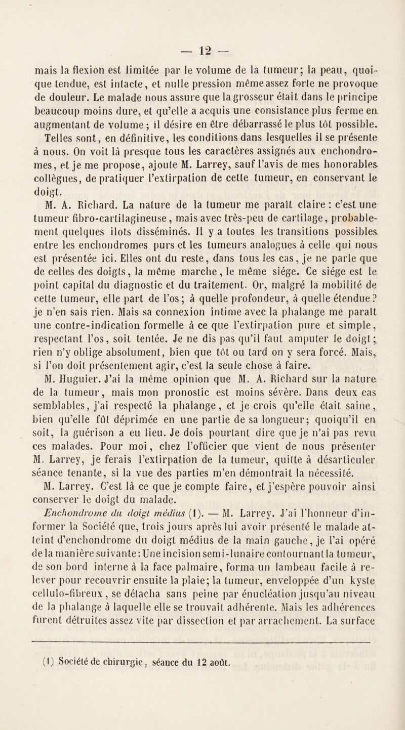 — 12 mais la flexion est limitée par le volume de la tumeur; la peau, quoi¬ que tendue, est intacte, et nulle pression même assez forte ne provoque de douleur. Le malade nous assure que la grosseur était dans le principe beaucoup moins dure, et qu’elle a acquis une consistance plus ferme en augmentant de volume ; il désire en être débarrassé le plus tôt possible. Telles sont, en définitive, les conditions dans lesquelles il se présente à nous. On voit là presque tous les caractères assignés aux enchondro- mes, et je me propose, ajoute M. Larrey, sauf l’avis de mes honorables, collègues, de pratiquer l’extirpation de cette tumeur, en conservant le doigt. M. A. Richard. La nature de la tumeur me paraît claire : c’est une tumeur fibro-carlilagineuse, mais avec très-peu de cartilage, probable¬ ment quelques ilôts disséminés. Il y a toutes les transitions possibles, entre les enchondromes purs et les tumeurs analogues à celle qui nous est présentée ici. Elles ont du reste, dans tous les cas, je ne parle que de celles des doigts, la même marche, le même siège. Ce siège est le point capital du diagnostic et du traitement. Or, malgré la mobilité de cette tumeur, elle part de l’os; à quelle profondeur, à quelle étendue? je n’en sais rien. Mais sa connexion intime avec la phalange me paraît une contre-indication formelle à ce que l’extirpation pure et simple, respectant l’os, soit tentée. Je ne dis pas qu’il faut amputer le doigt; rien n’y oblige absolument, bien que tôt ou tard on y sera forcé. Mais, si l’on doit présentement agir, c’est la seule chose à faire. M. Huguier. J’ai la même opinion que M. A. Richard sur la nature de la tumeur, mais mon pronostic est moins sévère. Dans deux cas semblables, j’ai respecté la phalange, et je crois qu’elle était saine, bien qu’elle fut déprimée en une partie de sa longueur; quoiqu’il en soit, la guérison a eu lieu. Je dois pourtant dire que je n’ai pas revu ces malades. Pour moi, chez l’officier que vient de nous présenter M. Larrey, je ferais l’extirpation de la tumeur, quitte à désarticuler séance tenante, si la vue des parties m’en démontrait la nécessité. M. Larrey. C’est là ce que je compte faire, et j’espère pouvoir ainsi conserver le doigt du malade. Enchondrome du doigt médius (1). — M. Larrey. J’ai l’honneur d’in¬ former la Société que, trois jours après lui avoir présenté le malade at¬ teint d’enchondrome du doigt médius de la main gauche, je l’ai opéré de la manière suivante: Une incision semi-lunaire contournant la tumeur, de son bord interne à la face palmaire, forma un lambeau facile à re¬ lever pour recouvrir ensuite la plaie; la tumeur, enveloppée d’un kyste cellulo-fibreux, se détacha sans peine par énucléation jusqu’au niveau de la phalange à laquelle elle se trouvait adhérente. Mais les adhérences furent détruites assez vite par dissection et par arrachement. La surface