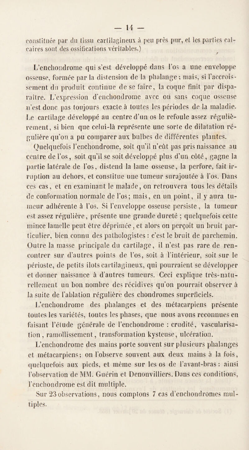 constituée par du (issu cartilagineux A peu près pur, et les parties cal¬ caires sont des ossifications véritables.) f L’enchondrome qui s’est développé dans l’os a une enveloppe osseuse, formée par la distension de la phalange; mais, si l'accrois- sèment du produit continue de se taire, la coque finit par dispa¬ raître. L’expression d’enchondrome avec ou sans coque osseuse n’est donc pas toujours exacte à toutes les périodes de la maladie. Le cartilage développé au centre cî’un os le refoule assez réguliè¬ rement, si bien que celui-là représente une sorte de dilatation ré¬ gulière qu’on a pu comparer aux bulbes de différentes plantes. Quelquefois l’enchondrome, soit qu'il n’eùt pas pris naissance au centre de l’os, soit qu’il se soit développé plus d’un côté, gagne la partie latérale de l’os, distend la lame osseuse, la perfore, fait ir¬ ruption au dehors, et constitue une tumeur surajoutée à l'os. Dans ces cas, et en examinant le malade, on retrouvera tous les détails de conformation normale de l’os; mais, en un point, il y aura tu¬ meur adhérente à l’os. Si l’enveloppe osseuse persiste, la tumeur est assez régulière, présente une grande dureté ; quelquefois cette mince lamelle peut être déprimée, et alors on perçoit un bruit par¬ ticulier, bien connu des pathologistes : c’est le bruit de parchemin. Outre la masse principale du cartilage, il n’est pas rare de ren¬ contrer sur d’autres points de l’os, soit à l’intérieur, soit sur le périoste, de petits ilôts cartilagineux, qui pourraient se développer et donner naissance à d’autres tumeurs. Ceci explique très-natu¬ rellement un bon nombre des récidives qu’on pourrait observer à la suite de l’ablation régulière des chondromes superficiels. L’enchondrome des phalanges et des métacarpiens présente toutes les variétés, toutes les phases, que nous avons reconnues en faisant l’étude générale de l’enchondrome : crudité, vascularisa¬ tion, ramollissement, transformation kysteuse, ulcération. L’enchondrome des mains porte souvent sur plusieurs phalanges et métacarpiens; on l’observe souvent aux deux mains à la fois, quelquefois aux pieds, et même sur les os de l’avant-bras : ainsi l’observation de MM. Guérin et Denonvilliers. Dans ces conditions, fenchondrome est dit multiple. Sur 23observations, nous comptons 7 cas d’enchondromes mul¬ tiples.