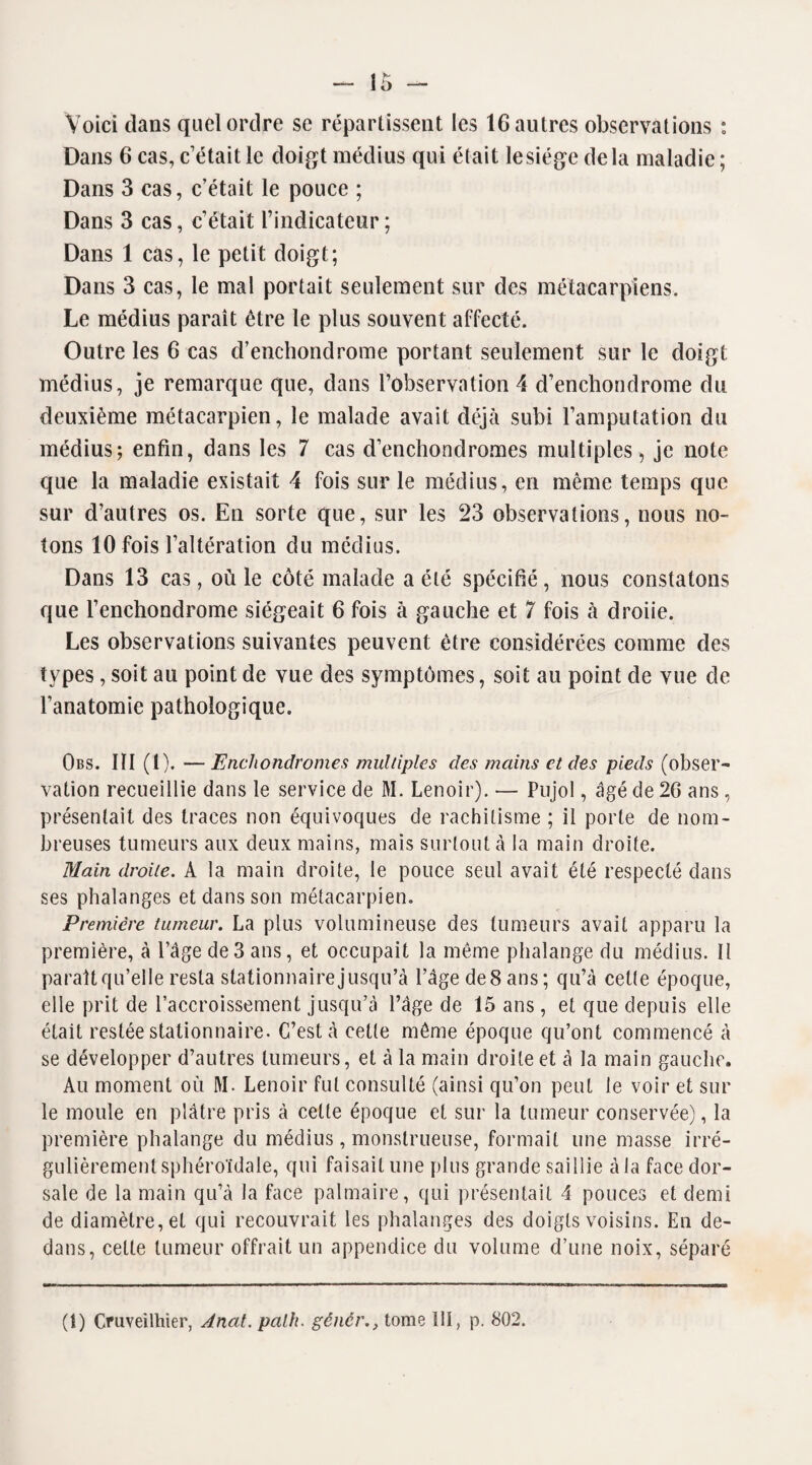 Voici dans quel ordre se répartissent les 16 autres observations : Dans 6 cas, c’était le doigt médius qui était lesiége delà maladie; Dans 3 cas, c’était le pouce ; Dans 3 cas, c’était l’indicateur ; Dans 1 cas, le petit doigt; Dans 3 cas, le mal portait seulement sur des métacarpiens. Le médius paraît être le plus souvent affecté. Outre les 6 cas d’enchondrome portant seulement sur le doigt médius, je remarque que, dans l’observation 4 d’enchondrome du deuxième métacarpien, le malade avait déjà subi l’amputation du médius; enfin, dans les 7 cas d’enchondromes multiples , je note que la maladie existait 4 fois sur le médius, en même temps que sur d’autres os. En sorte que, sur les 23 observations, nous no¬ tons 10 fois l’altération du médius. Dans 13 cas, où le côté malade a été spécifié, nous constatons que l’enchondrome siégeait 6 fois à gauche et 7 fois à droiie. Les observations suivantes peuvent être considérées comme des types, soit au point de vue des symptômes, soit au point de vue de l’anatomie pathologique. Obs. IÏI (1). —Encliondromes multiples des mains et des pieds (obser¬ vation recueillie dans le service de M. Lenoir). — Pujol, âgé de 26 ans, présentait des traces non équivoques de rachitisme ; il porte de nom¬ breuses tumeurs aux deux mains, mais surtout à la main droite. Main droite. A la main droite, le pouce seul avait été respecté dans ses phalanges et dans son métacarpien. Première tumeur. La plus volumineuse des tumeurs avait apparu la première, à l’âge de3 ans, et occupait la même phalange du médius. Il paraît qu’elle resta stationnairejusqu’à l’âge deSans; qu’à celte époque, elle prit de l’accroissement jusqu’à l’âge de 15 ans, et que depuis elle était restée stationnaire. C’est à cette même époque qu’ont commencé à se développer d’autres tumeurs, et à la main droite et à la main gauche. Au moment où M. Lenoir fut consulté (ainsi qu’on peut le voir et sur le moule en plâtre pris à cette époque et sur la tumeur conservée), la première phalange du médius, monstrueuse, formait une masse irré¬ gulièrement sphéroïdale, qui faisait une plus grande saillie à la face dor¬ sale de la main qu’à la face palmaire, qui présentait 4 pouces et demi de diamètre, et qui recouvrait les phalanges des doigts voisins. En de¬ dans, cette tumeur offrait un appendice du volume d’une noix, séparé (î) Cruveilhier, Anat. palfi. génêrtome 111, p. 802.