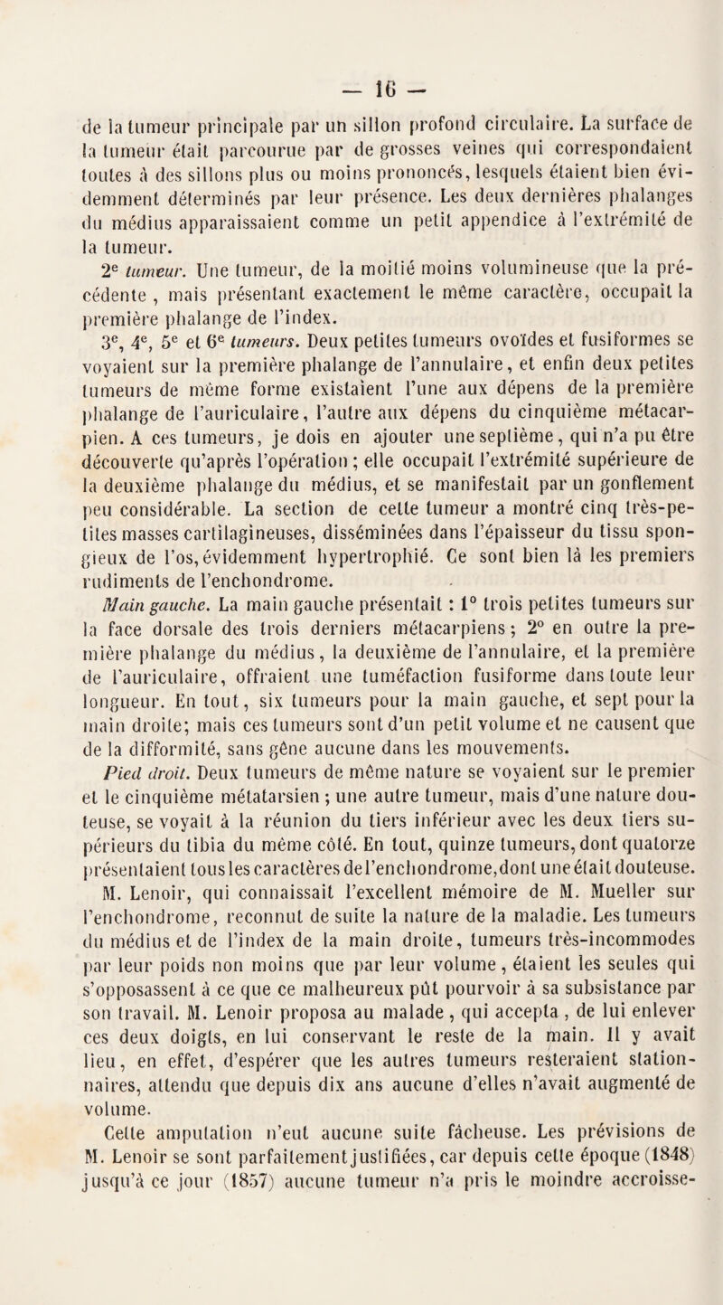 de la tumeur principale par un sillon profond circulaire. La surface de la tumeur était parcourue par de grosses veines qui correspondaient toutes à des sillons plus ou moins prononcés, lesquels étaient bien évi¬ demment déterminés par leur présence. Les deux dernières phalanges du médius apparaissaient comme un petit appendice à l’extrémité de la tumeur. 2e tumeur. Une tumeur, de la moitié moins volumineuse que la pré¬ cédente , mais présentant exactement le même caractère, occupait la première phalange de l’index. 3e, 4e, 5e et 6e tumeurs. Deux petites tumeurs ovoïdes et fusiformes se voyaient sur la première phalange de l’annulaire, et enfin deux petites tumeurs de même forme existaient l’une aux dépens de la première phalange de l’auriculaire, l’autre aux dépens du cinquième métacar¬ pien. A ces tumeurs, je dois en ajouter une septième, qui n’a pu être découverte qu’après l’opération ; elle occupait l’extrémité supérieure de la deuxième phalange du médius, et se manifestait par un gonflement peu considérable. La section de cette tumeur a montré cinq très-pe¬ tites masses cartilagineuses, disséminées dans l’épaisseur du tissu spon¬ gieux de l’os, évidemment hypertrophié. Ce sont bien là les premiers rudiments de l’enchondrome. Main gauche. La main gauche présentait : 1° trois petites tumeurs sur la face dorsale des trois derniers métacarpiens ; 2° en outre la pre¬ mière phalange du médius, la deuxième de l’annulaire, et la première de l’auriculaire, offraient une tuméfaction fusiforme dans toute leur longueur. En tout, six tumeurs pour la main gauche, et sept pour la main droite; mais ces tumeurs sont d’un petit volume et ne causent que de la difformité, sans gêne aucune dans les mouvements. Pied droit. Deux tumeurs de même nature se voyaient sur le premier et le cinquième métatarsien ; une autre tumeur, mais d’une nature dou¬ teuse, se voyait à la réunion du tiers inférieur avec les deux tiers su¬ périeurs du tibia du même côté. En tout, quinze tumeurs, dont quatorze présentaient tous les caractères del’enchondrome,donl une était douteuse. M. Lenoir, qui connaissait l’excellent mémoire de M. Mueller sur l’enchondrome, reconnut de suite la nature de la maladie. Les tumeurs du médius et de l’index de la main droite, tumeurs très-incommodes par leur poids non moins que par leur volume, étaient les seules qui s’opposassent à ce que ce malheureux pût pourvoir à sa subsistance par son travail. M. Lenoir proposa au malade, qui accepta , de lui enlever ces deux doigts, en lui conservant le reste de la main. Il y avait lieu, en effet, d’espérer que les autres tumeurs resteraient station¬ naires, attendu que depuis dix ans aucune d’elles n’avait augmenté de volume. Celte amputation n’eut aucune suite fâcheuse. Les prévisions de M. Lenoir se sont parfaitement justifiées, car depuis celte époque (1848) jusqu’à ce jour (1857) aucune tumeur n’a pris le moindre accroisse-