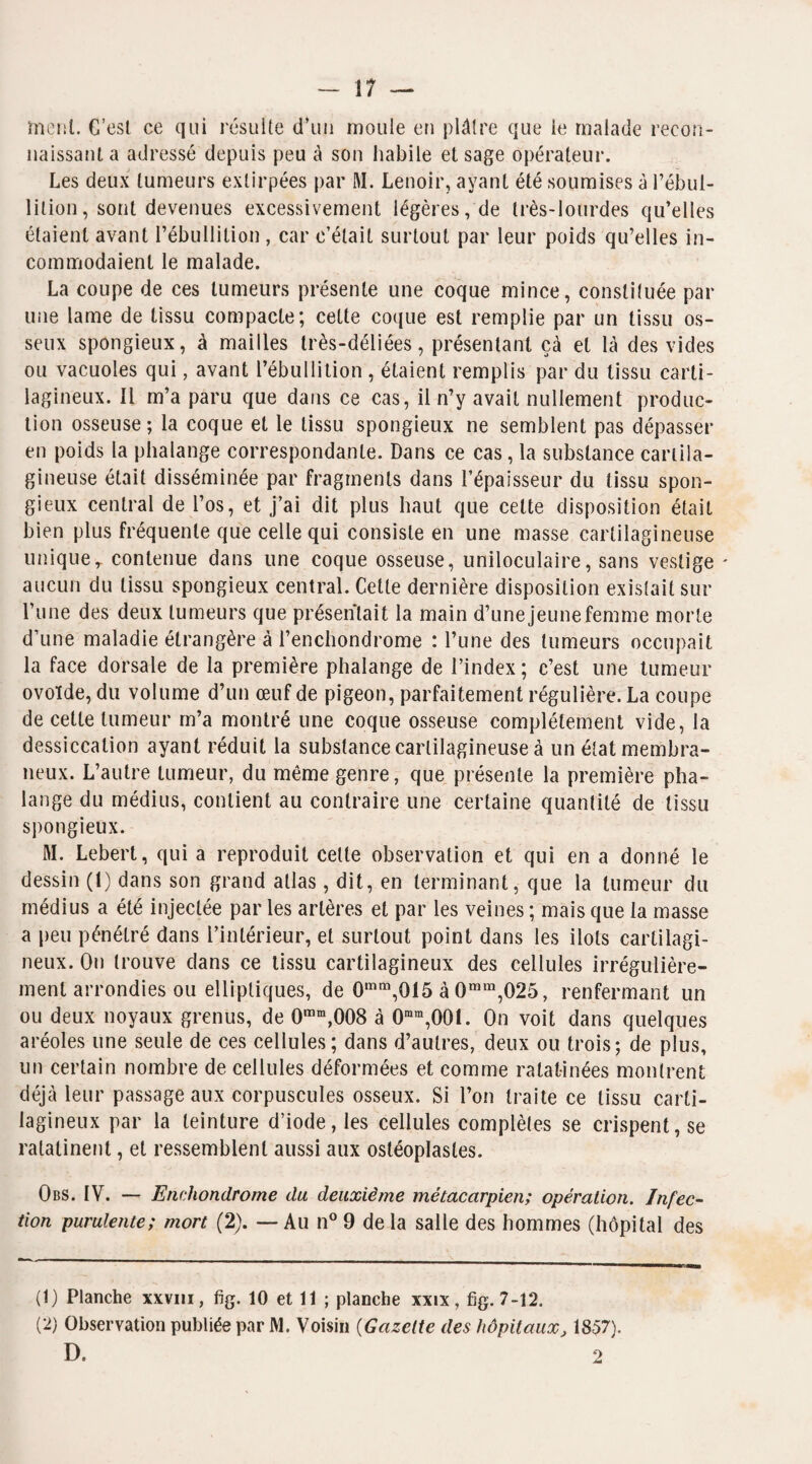 ment. C’esl ce qui résulte d’un moule eu plâtre que le malade recon¬ naissant a adressé depuis peu à son habile et sage opérateur. Les deux tumeurs extirpées par M. Lenoir, ayant été soumises à l’ébul¬ lition , sont devenues excessivement légères, de très-lourdes qu’elles étaient avant l’ébullition , car c’était surtout par leur poids qu’elles in¬ commodaient le malade. La coupe de ces tumeurs présente une coque mince, constituée par une lame de tissu compacte; cette coque est remplie par un tissu os¬ seux spongieux, à mailles très-déliées, présentant çà et là des vides ou vacuoles qui, avant l’ébullition , étaient remplis par du tissu carti¬ lagineux. Il m’a paru que dans ce cas, il n’y avait nullement produc¬ tion osseuse; la coque et le tissu spongieux ne semblent pas dépasser en poids la phalange correspondante. Dans ce cas, la substance cartila¬ gineuse était disséminée par fragments dans l’épaisseur du tissu spon¬ gieux central de l’os, et j’ai dit plus haut que celte disposition était bien plus fréquente que celle qui consiste en une masse cartilagineuse uniquer contenue dans une coque osseuse, uniloculaire, sans vestige - aucun du tissu spongieux central. Cette dernière disposition existait sur l’une des deux tumeurs que présentait la main d’une jeune femme morte d’une maladie étrangère à l’enchondrome : l’une des tumeurs occupait la face dorsale de la première phalange de l’index ; c’est une tumeur ovoïde, du volume d’un œuf de pigeon, parfaitement régulière. La coupe de cette tumeur m’a montré une coque osseuse complètement vide, la dessiccation ayant réduit la substance cartilagineuse à un état membra¬ neux. L’autre tumeur, du même genre, que présente la première pha¬ lange .du médius, contient au contraire une certaine quantité de tissu spongieux. M. Lebert, qui a reproduit cette observation et qui en a donné le dessin (1) dans son grand atlas, dit, en terminant, que la tumeur du médius a été injectée par les artères et par les veines ; mais que la masse a peu pénétré dans l’intérieur, et surtout point dans les ilôts cartilagi¬ neux. On trouve dans ce tissu cartilagineux des cellules irrégulière¬ ment arrondies ou elliptiques, de 0mm,0I5 à 0mm,025, renfermant un ou deux noyaux grenus, de 0mm,008 à 0mm,00i. On voit dans quelques aréoles une seule de ces cellules; dans d’autres, deux ou trois; de plus, un certain nombre de cellules déformées et comme ratatinées montrent déjà leur passage aux corpuscules osseux. Si l’on traite ce tissu carti¬ lagineux par la teinture d’iode, les cellules complètes se crispent, se ratatinent, et ressemblent aussi aux ostéoplastes. Obs. IV. — Enchondrome du deuxième métacarpien; opération. Infec¬ tion purulente; mort (2). — Au n° 9 de la salle des hommes (hôpital des (1) Planche xxvm, fig. 10 et 11 ; planche xxix, fîg. 7-12. (2) Observation publiée par M. Voisin (Gazette des hôpitaux, 1857).