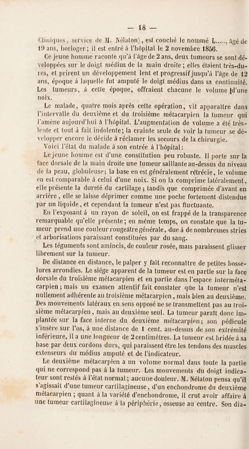 Cliniques, service de M. Nélalon), est couché le nommé L., âgé de 19 ans, horloger; il est entré à l’hôpital le 2 novembre 1856. Ce jeune homme raconte qu’à l’âge de 2 ans, deux tumeurs se sont dé¬ veloppées sur le doigt médius de la main droite ; elles étaient très-du¬ res, et prirent un développement lent et progressif jusqu’à l’âge de 12 ans, époque à laquelle fut amputé le doigt, médius dans sa continuité. Les tumeurs, à celte époque, offraient chacune le volume (d’une noix. Le malade, quatre mois après celte opération, vit apparaître dans l’intervalle du deuxième et du troisième métacarpien la tumeur qui l’amène aujourd’hui à l’hôpital. L’augmentation de volume a été très- lente et tout à fait indolente; la crainte seule de voir la tumeur se dé¬ velopper encore le décide à réclamer les secours de la chirurgie. Voici l’état du malade à son entrée à l’hôpital : Lejeune homme est d’une constitution peu robuste. Il porte sur la face dorsale de la main droite une tumeur saillanleau-dessus du niveau de la peau, globuleuse; la base en est généralement rétrécie, le volume en est comparable à celui d’une noix. Si on la comprime latéralement, elle présente la dureté du cartilage ; tandis que comprimée d’avant en arrière, elle se laisse déprimer comme une poche fortement distendue par un liquide, et cependant la tumeur n’est pas fluctuante. En l’exposant à un rayon de soleil, on est frappé de la transparence remarquable qu’elle présente ; en même temps, on constate que la tu¬ meur prend une couleur rougeâtre générale, due à de nombreuses stries et arborisations paraissant constituées par du sang. Les téguments sont amincis, de couleur rosée, mais paraissent glisser librement sur la tumeur. De distance en distance, le palper y fait reconnaître de petites bosse¬ lures arrondies. Le siège apparent de la tumeur est en partie sur la face dorsale du troisième métacarpien et en partie dans l’espace inlerméla- carpien ; mais un examen attentif fait constater qûe la tumeur n’est nullement adhérente au troisième métacarpien, mais bien au deuxième. Des mouvements latéraux en sens opposé ne se transmettent pas au troi¬ sième métacarpien, mais au deuxième seul. La tumeur paraît donc im¬ plantée sur la face interne du deuxième métacarpien; son pédicule s’insère sur l’os, à une distance de 1 cent, au-dessus de son extrémité inférieure, il a une longueur de 2cenlimètres. La tumeur est bridée à sa base par deux cordons durs, qui paraissent être les tendons des muscles extenseurs du médius amputé et de l’indicateur. Le deuxième métacarpien a un volume normal dans toute la partie qui ne correspond pas à la tumeur. Les mouvements du doigt indica¬ teur sont restés à l’état normal; aucune douleur. M. Nélaton pensa qu’il s agissait d’une tumeur cartilagineuse, d’un enchondrome du deuxième métacarpien ; quant à la variété d’enchondrome, il crut avoir affaire à une tumeur cartilagineuse à la périphérie, osseuse au centre. Son dia-