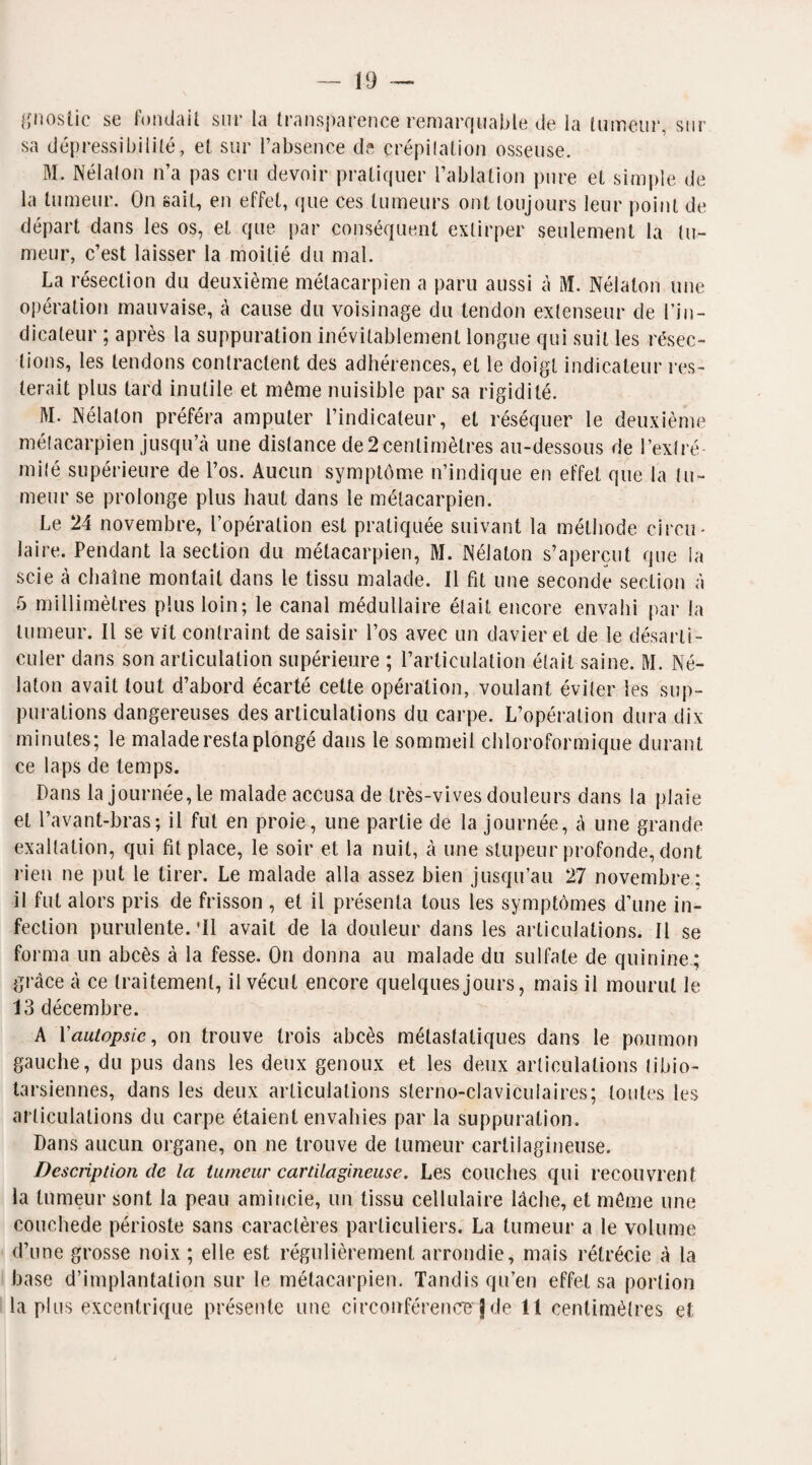 gnoslic se fondait sur la transparence remarquable de la tumeur, sur sa dépressibililé, et sur l’absence de crépitation osseuse. M. Nélalon n’a pas cru devoir pratiquer l’ablation pure et simple de la tumeur. On sait, en effet, que ces tumeurs ont toujours leur point de départ dans les os, et que par conséquent extirper seulement la tu¬ meur, c’est laisser la moitié du mal. La résection du deuxième métacarpien a paru aussi à M. Nélalon une opération mauvaise, à cause du voisinage du tendon extenseur de l’in¬ dicateur ; après la suppuration inévitablement longue qui suit les résec¬ tions, les tendons contractent des adhérences, et le doigt indicateur res¬ terait plus tard inutile et môme nuisible par sa rigidité. 1\I. Nélalon préféra amputer l’indicateur, et réséquer le deuxième métacarpien jusqu’à une distance de2 centimètres au-dessous de l’extré¬ mité supérieure de l’os. Aucun symptôme n’indique en effet que la tu¬ meur se prolonge plus haut dans le métacarpien. Le 24 novembre, l’opération est pratiquée suivant la méthode circu¬ laire. Pendant la section du métacarpien, M. Nélalon s’aperçut que la scie à chaîne montait dans le tissu malade. Il fit une seconde section à 5 millimètres plus loin; le canal médullaire était encore envahi par la tumeur. Il se vit contraint de saisir l’os avec un davier et de le désarti¬ culer dans son articulation supérieure ; l’articulation était saine. M. Né- laton avait tout d’abord écarté cette opération, voulant éviter les sup¬ purations dangereuses désarticulations du carpe. L’opération dura dix minutes; le malade resta plongé dans le sommeil chloroformique durant ce laps de temps. Dans la journée, Le malade accusa de très-vives douleurs dans la plaie et l’avant-bras; il fut en proie, une partie de la journée, à une grande exaltation, qui fit place, le soir et la nuit, à une stupeur profonde, dont rien ne put le tirer. Le malade alla assez bien jusqu’au 27 novembre ; il fut alors pris de frisson , et il présenta tous les symptômes d’une in¬ fection purulente.'Il avait de la douleur dans les articulations. Il se forma un abcès à la fesse. On donna au malade du sulfate de quinine.; grâce à ce traitement, il vécut encore quelques jours, mais il mourut le 13 décembre. A l'autopsie, on trouve trois abcès métastatiques dans le poumon gauche, du pus dans les deux genoux et les deux articulations tibio- tarsiennes, dans les deux articulations slerno-claviculaires; toutes les articulations du carpe étaient envahies par la suppuration. Dans aucun organe, on ne trouve de tumeur cartilagineuse. Description de la tumeur cartilagineuse. Les couches qui recouvrent la tumeur sont la peau amincie, un tissu cellulaire lâche, et môme une couchede périoste sans caractères particuliers. La tumeur a le volume d’une grosse noix ; elle est régulièrement arrondie, mais rétrécie à la base d’implantation sur le métacarpien. Tandis qu’en effet sa portion la plus excentrique présente une circonférence'J de il centimètres et