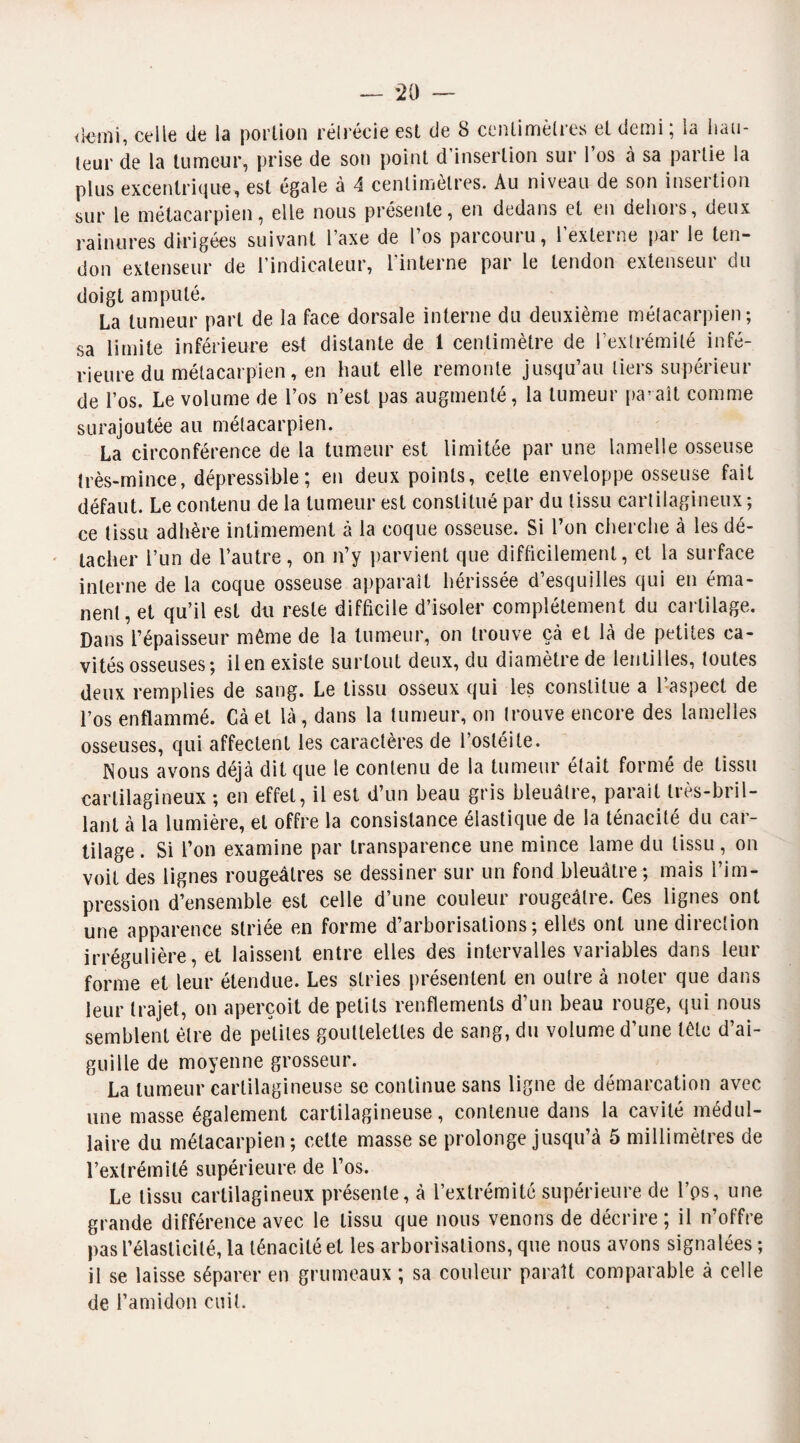 <kîtni, celle de la portion rétrécie est de 8 centimètres et demi ; la hau¬ teur de la tumeur, prise de son point d’insertion sur l’os à sa partie la plus excentrique, est égale à 4 centimètres. Au niveau de son insertion sur le métacarpien, elle nous présente, en dedans et en dehors, deux rainures dirigées suivant Taxe de l’os parcouru, l’externe par le ten¬ don extenseur de l’indicateur, l’interne par le tendon extenseur du doigt amputé. La tumeur part de la face dorsale interne du deuxième métacarpien; sa limite inférieure est distante de 1 centimètre de l’extrémité infé¬ rieure du métacarpien, en haut elle remonte jusqu’au tiers supérieur de l’os. Le volume de l’os n’est pas augmenté, la tumeur paraît comme surajoutée au métacarpien. La circonférence de la tumeur est limitée par une lamelle osseuse très-mince, dépressible ; en deux points, cette enveloppe osseuse fait défaut. Le contenu de la tumeur est constitué par du tissu cartilagineux ; ce tissu adhère intimement à la coque osseuse. Si l’on cherche à les dé¬ tacher l’un de l’autre, on n’y parvient que difficilement, et la surface interne de la coque osseuse apparaît hérissée d’esquilles qui en éma¬ nent, et qu’il est du reste difficile d’isoler complètement du cartilage. Dans l’épaisseur môme de la tumeur, on trouve çà et là de petites ca¬ vités osseuses; il en existe surtout deux, du diamètre de lentilles, toutes deux remplies de sang. Le tissu osseux qui les constitue a l’aspect de l’os enflammé. Cà et là , dans la tumeur, on trouve encore des lamelles osseuses, qui affectent les caractères de l’ostéite. Nous avons déjà dit que le contenu de la tumeur était formé de tissu cartilagineux ; en effet, il est d’un beau gris bleuâtre, parait très-bril¬ lant à la lumière, et offre la consistance élastique de la ténacité du car¬ tilage . Si l’on examine par transparence une mince lame du tissu, on voit des lignes rougeâtres se dessiner sur un fond bleuâtre ; mais l’im¬ pression d’ensemble est celle d’une couleur rougeâtre. Ces lignes ont une apparence striée en forme d’arborisations; elles ont une direction irrégulière, et laissent entre elles des intervalles variables dans leur forme et leur étendue. Les stries présentent en outre à noter que dans leur trajet, on aperçoit de petits renflements d’un beau rouge, qui nous semblent être de petites gouttelettes de sang, du volume d’une tôle d’ai¬ guille de moyenne grosseur. La tumeur cartilagineuse se continue sans ligne de démarcation avec une masse également cartilagineuse, contenue dans la cavité médul¬ laire du métacarpien; celte masse se prolonge jusqu’à 5 millimètres de l’extrémité supérieure de l’os. Le tissu cartilagineux présente, à l’extrémité supérieure de l’ps, une grande différence avec le tissu que nous venons de décrire; il n’offre pas l’élasticité, la ténacité et les arborisations, que nous avons signalées ; il se laisse séparer en grumeaux ; sa couleur paraît comparable à celle de l’amidon cuit.