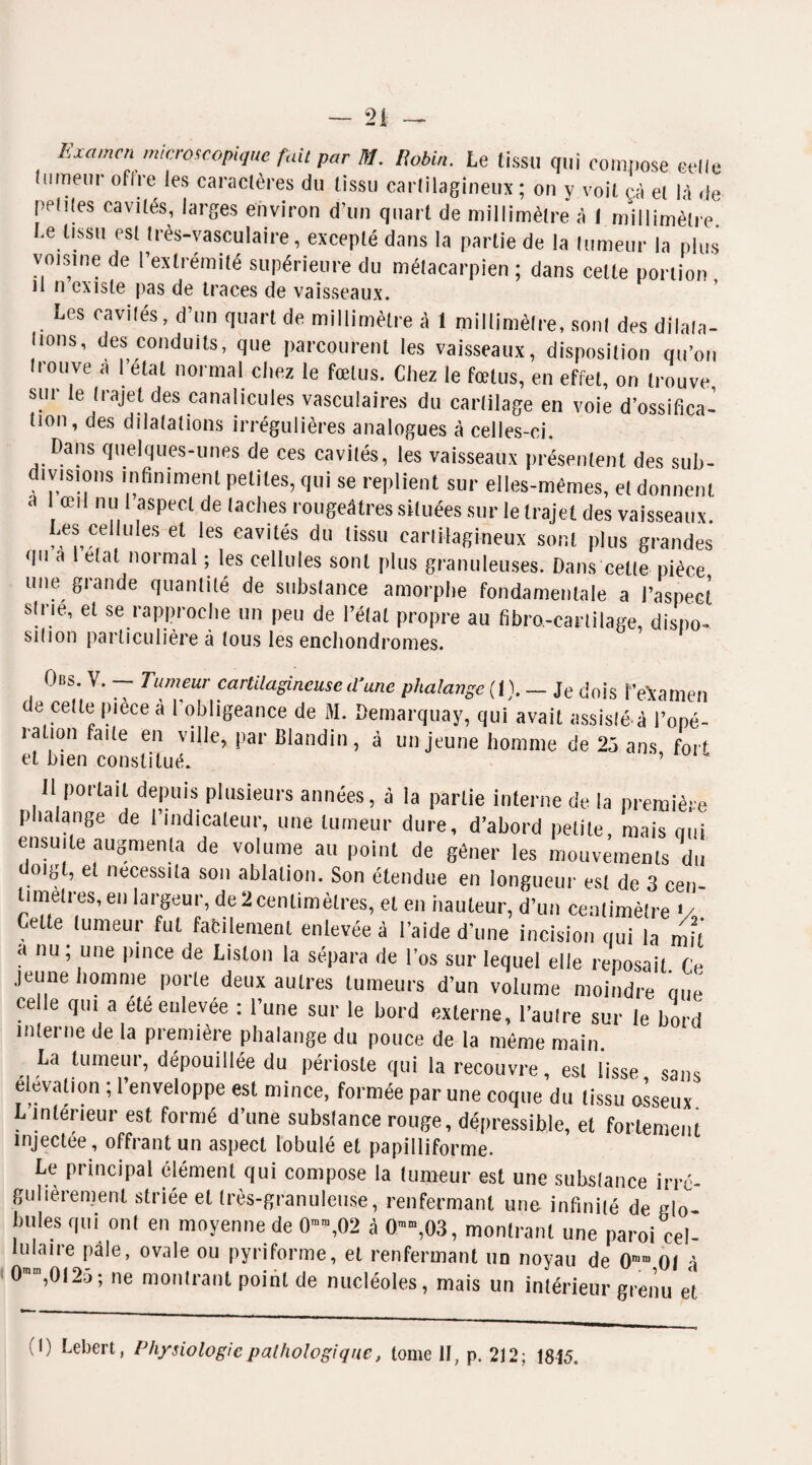 Examen microscopique fait par M. Robin. Le tissu qui compose celle tumeur offre les caractères du tissu cartilagineux; on y voit çà et là de petites cavités, larges environ d’un quart de millimètre à I millimètre. Le tissu est très-vasculaire, excepté dans la partie de la tumeur la plus voisine de l’extrémité supérieure du métacarpien ; dans celle portion il n existe pas de traces de vaisseaux. Les cavités, d’un quart de millimètre à 1 millimètre, sont des dilata¬ tions, des conduits, que parcourent les vaisseaux, disposition qu’on trouve a l’étal normal chez le fœtus. Chez le fœtus, en effet, on trouve sui le trajet des canalicules vasculaires du cartilage en voie d’ossifica¬ tion, des dilatations irrégulières analogues à celles-ci. Dans quelques-unes de ces cavités, les vaisseaux présentent des sub¬ divisions infiniment petites, qui se replient sur elles-mêmes, et donnent a 1 œil nu 1 aspect de taches rougeâtres situées sur le trajet des vaisseaux. Les ceilutes et les cavités du tissu cartilagineux sont plus grandes qu a l état normal ; les cellules sont plus granuleuses. Dans celte pièce une grande quantité de substance amorphe fondamentale a l’aspect strie, et se rapproche un peu de l’état propre au fibro,-cartilage, dispo¬ sition particulière à tous les enchondromes. Ods. V. — Tumeur cartilagineuse d'une phalange (I). — Je dois 1’examen de celle pièce à l'obligeance de M. Démarqua y, qui avait assisté à l'opé¬ ration faite en ville, par Blandin, à un jeune homme de 25 ans fort et bien constitué. ’ Il portait depuis plusieurs années, à la partie interne de la première phalange de l’indicateur, une tumeur dure, d’abord petite, mais qui ensuite augmenta de volume au point de gêner les mouvements du doigt, et nécessita son ablation. Son étendue en longueur est de 3 cen¬ timètres, en largeur, de 2 centimètres, et en hauteur, d’un centimètre V Celte tumeur fut facilement enlevées l’aide d’une incision qui la mit a nu ; une pince de Liston la sépara de l’os sur lequel elle reposait Ce jeune homme porte deux autres tumeurs d’un volume moindre que celle qui a été enlevée : l’une sur le bord externe, l’autre sur le bord interne de ta première phalange du pouce de la même main. La tumeur, dépouillée du périoste qui la recouvre, est lisse sans élévation ; l’enveloppe est mince, formée par une coque du tissu osseux L intérieur est formé d’une substance rouge, dépressible, et fortement injectee, offrant un aspect lobulé et papilliforme. Le principal élément qui compose la tumeur est une substance irré¬ gulièrement striée et très-granuleuse, renfermant une infinité de plo- biHes qui ont en moyenne de 0™,02 à 0™,03, montrant une paroi cel¬ lulaire pâle, ovale ou pyriforme, et renfermant un noyau de 0mm 01 à 0mm,012é>; ne montrant point de nucléoles, mais un intérieur grenu et (I) Lebert, Physiologie pathologique, tome II, p. 212; 1815.