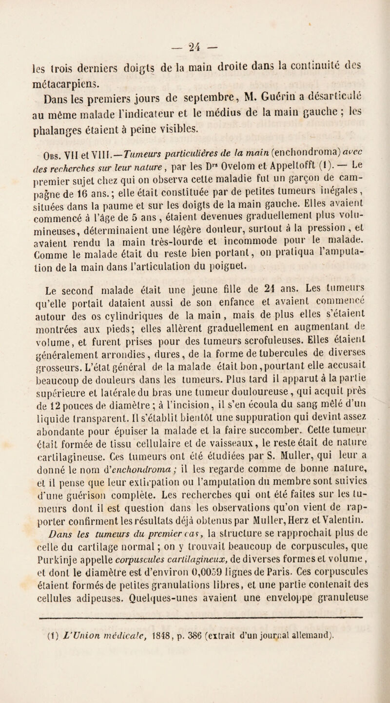 les trois derniers doigts de la main droite dans la continuité des métacarpiens. Dans les premiers jours de septembre, M. Guérin a désarticulé au même malade i indicateur et le médius de la main gauche , les phalanges étaient à peine visibles. Obs. VII et VIII.—Tumeurs particulières de la main (enchondroma) avec des recherches sur leur nature, par les Drs Ovelom et Appeltofft (1). — Le premier sujet chez qui on observa cette maladie fut un gaiçon de cam¬ pagne de 16 ans. ; elle était constituée par de petites tumeurs inégales, situées dans la paume et sur les doigts de la main gauche. Elles avaient commencé à l’âge de 5 ans, étaient, devenues graduellement plus volu¬ mineuses, déterminaient une légère douleur, surtout à la pression , et avaient rendu la main très-lourde et incommode pour le malade. Comme le malade était du reste bien portant, on pratiqua l’amputa¬ tion de la main dans l’articulation du poignet. Le second malade était une jeune fille de 24 ans. Les tumeurs qu’elle portait dataient aussi de son enfance et avaient commencé autour des os cylindriques de la main , mais de plus elles s’étaient montrées aux pieds; elles allèrent graduellement en augmentant de volume, et furent prises pour des tumeurs scrofuleuses. Elles étaient généralement arrondies, dures, de la forme de tubercules de diverses grosseurs. L’état général de la malade était bon,pourtant elle accusait beaucoup de douleurs dans les tumeurs. Plus tard il apparut à la partie supérieure et latérale du bras une tumeur douloureuse, qui acquit près de 12 pouces de diamètre ; à l’incision, il s’en écoula du sang mêlé d’un liquide transparent. Il s’établit bientôt une suppuration qui devint assez abondante pour épuiser la malade et la faire succomber. Cette tumeur était formée de tissu cellulaire et de vaisseaux, le reste était de nature cartilagineuse. Ces tumeurs ont été étudiées par S. Muller, qui leur a donné le nom d'enchondroma; il les regarde comme de bonne nature, et il pense que leur extirpation ou l’amputation du membre sont suivies d’une guérison complète. Les recherches qui ont été faites sur les tu¬ meurs dont il est question dans les observations qu’on vient de rap¬ porter confirment les résultats déjà obtenus par Muller, Herz et Valentin. Dans les tumeurs du premier cas, la structure se rapprochait plus de celle du cartilage normal ; on y trouvait beaucoup de corpuscules, que Purkinje appelle corpuscules cartilagineux, de diverses formes et volume, et dont le diamètre est d’environ 0,0059 lignes de Paris. Ces corpuscules étaient formés de petites granulations libres, et une partie contenait des cellules adipeuses. Quelques-unes avaient une enveloppe granuleuse (1) L’Union médicale, 1848, p. 386 (extrait d’un journal allemand).