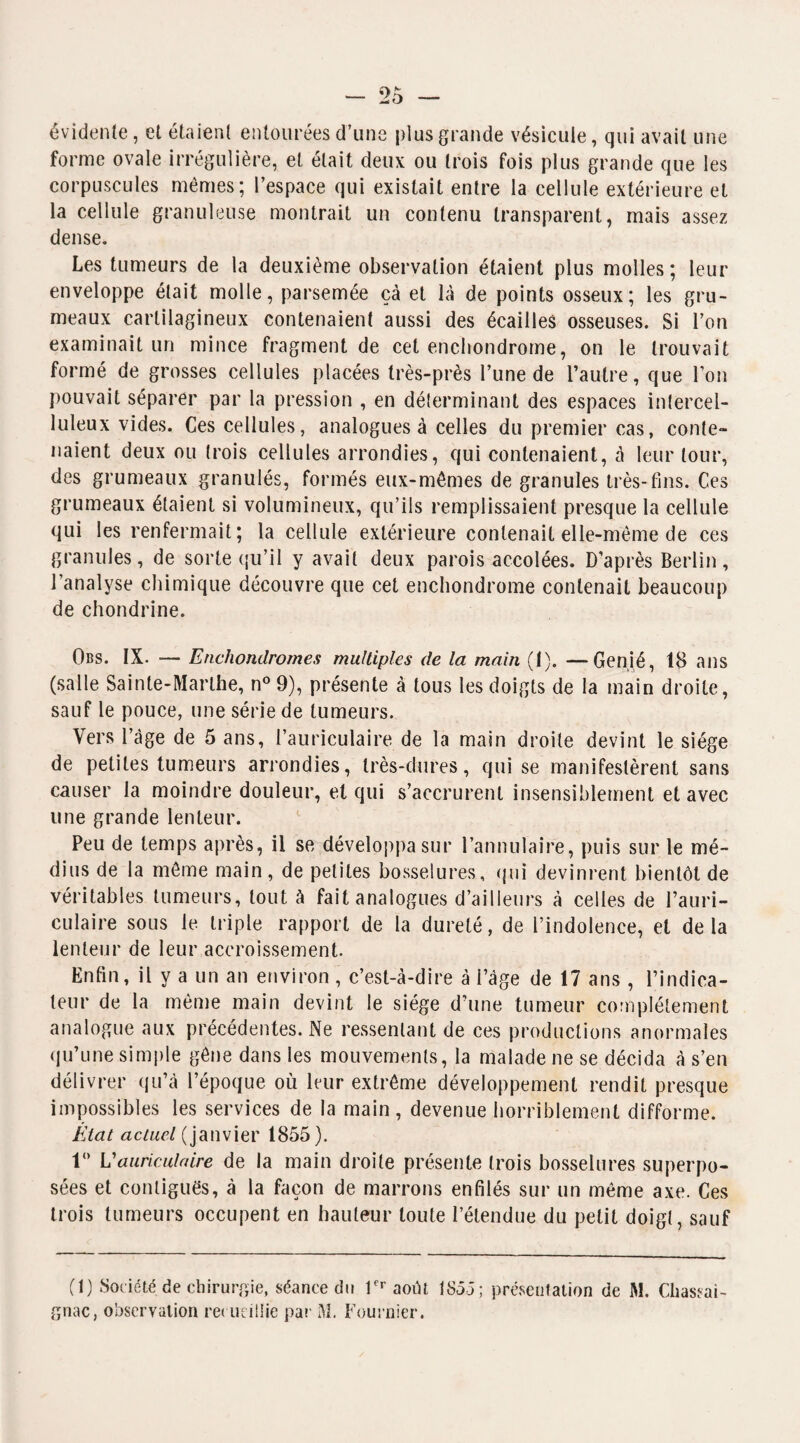 évidente, et étaient entourées d’une plus grande vésicule, qui avait une forme ovale irrégulière, et était deux ou trois fois plus grande que les corpuscules memes; l’espace qui existait entre la cellule extérieure et la cellule granuleuse montrait un contenu transparent, mais assez dense. Les tumeurs de la deuxième observation étaient plus molles ; leur enveloppe était molle, parsemée çà et là de points osseux; les gru¬ meaux cartilagineux contenaient aussi des écailles osseuses. Si l’on examinait un mince fragment de cet enchondrome, on le trouvait formé de grosses cellules placées très-près l’une de l’autre, que l’on pouvait séparer par la pression , en déterminant des espaces intercel¬ luleux vides. Ces cellules, analogues à celles du premier cas, conte» liaient deux ou trois cellules arrondies, qui contenaient, à leur tour, des grumeaux granulés, formés eux-mêmes de granules très-fins. Ces grumeaux étaient si volumineux, qu’ils remplissaient presque la cellule qui les renfermait; la cellule extérieure contenait elle-même de ces granules, de sorte qu’il y avait deux parois accolées. D’après Berlin, l’analyse chimique découvre que cet enchondrome contenait beaucoup de chondrine. Obs. IX. — Enchondromes multiples de la main (1). —Genié, 18 ans (salle Sainte-Marthe, n° 9), présente à tous les doigts de la main droite, sauf le pouce, une série de tumeurs. Vers l’àge de 5 ans, l’auriculaire de la main droite devint le siège de petites tumeurs arrondies, très-dures, qui se manifestèrent sans causer la moindre douleur, et qui s’accrurent insensiblement et avec une grande lenteur. Peu de temps après, il se développa sur l’annulaire, puis sur le mé¬ dius de la même main, de petites bosselures, qui devinrent bientôt de véritables tumeurs, tout à fait analogues d’ailleurs à celles de l’auri¬ culaire sous le triple rapport de la dureté, de l’indolence, et delà lenteur de leur accroissement. Enfin, il y a un an environ, c’est-à-dire à l’âge de 17 ans , l’indica¬ teur de la même main devint le siège d’une tumeur complètement analogue aux précédentes. Ne ressentant de ces productions anormales qu’une simple gêne dans les mouvements, la malade ne se décida à s’en délivrer qu’à l’époque où leur extrême développement rendit presque impossibles les services de la main, devenue horriblement difforme. État actuel (janvier 1855). 1° L'auriculaire de la main droite présente trois bosselures superpo¬ sées et contiguës, à la façon de marrons enfilés sur un même axe. Ces trois tumeurs occupent en hauteur toute l’étendue du petit doigt, sauf (1) Société de chirurgie, séance du 1er août 1855; présentation de M. Chassai- gnac, observation recueillie par M. Fournier.