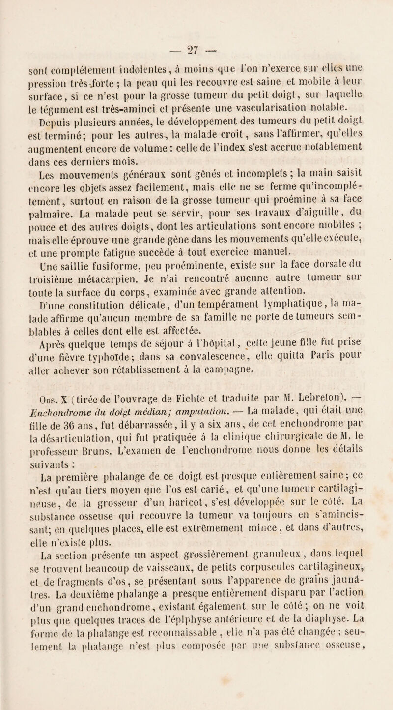 sont complètement indolentes, à moins que l’on n’exerce sur elles une pression très-Jorle ; la peau qui les recouvre est saine et mobile à leur surface, si ce n’est pour la grosse tumeur du petit doigt, sur laquelle le tégument est très-aminci et présente une vascularisation notable. Depuis plusieurs années, le développement des tumeurs du petit doigt est terminé; pour les autres, la malade croit, sans l’affirmer, qu’elles augmentent encore de volume : celle de l’index s’est accrue notablement dans ces derniers mois. Les mouvements généraux sont gênés et incomplets; la main saisit encore les objets assez facilement, mais elle ne se ferme qu’incomplé- tement, surtout en raison de la grosse tumeur qui proémine à sa face palmaire. La malade peut se servir, pour ses travaux d’aiguille, du pouce et des autres doigts, dont les articulations sont encore mobiles ; mais elle éprouve une grande gène dans les mouvements qu’elle exécute, et une prompte fatigue succède à tout exercice manuel. Une saillie fusiforme, peu proéminente, existe sur la face dorsale du troisième métacarpien. Je n’ai rencontré aucune autre tumeur sur toute la surface du corps, examinée avec grande attention. D’une constitution délicate, d’un tempérament lymphatique, la ma¬ lade affirme qu’aucun membre de sa famille ne porte de tumeurs sem¬ blables à celles dont elle est affectée. Après quelque temps de séjour à l’hôpital, celte jeune fille fut prise d’une fièvre typhoïde ; dans sa convalescence, elle quitta Paris pour aller achever son rétablissement à la campagne. Obs. X (tiréede l’ouvrage de Fichte et traduite par M. Lebreton). — Enchorulrome (la doigt médian; amputation. — La malade, qui était une fille de 36 ans, fut débarrassée, il y a six ans, de cet enchondrome par la désarticulation, qui fut pratiquée à la clinique chirurgicale de M, le professeur Bruns. L’examen de l’enchondrome nous donne les détails suivants : La première phalange de ce doigt est presque entièrement saine ; ce n’est qu’au tiers moyen que l’os est carié, et qu’une tumeur cartilagi¬ neuse, de la grosseur d’un haricot, s’est développée sur le côté. La substance osseuse qui recouvre la tumeur va toujours en s’amincis¬ sant; en quelques places, elle est extrêmement mince, et dans d’autres, elle n’existe plus. La section présente un aspect grossièrement granuleux, dans lequel se trouvent beaucoup de vaisseaux, de petits corpuscules cartilagineux, et de fragments d’os, se présentant sous l’apparence de grains jaunâ¬ tres. La deuxième phalange a presque entièrement disparu par l’action d’un grand enchondrome, existant également sur le côté; on ne voit plus que quelques traces de l’épiphvse antérieure et de la diaphyse. La forme de la phalange est reconnaissable , elle n’a pas été changée ; seu¬ lement la phalange n’est plus composée par une substance osseuse,