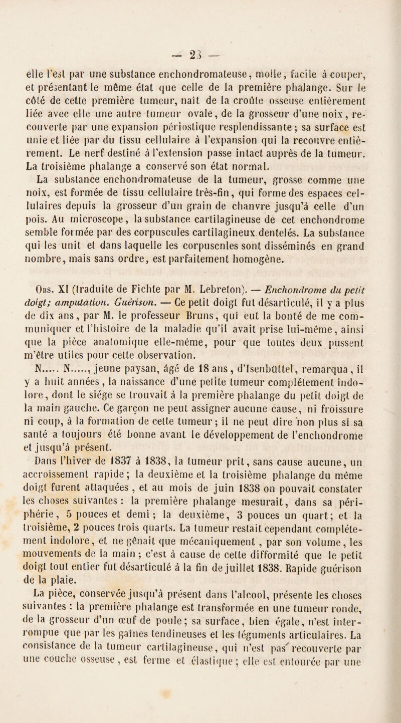 - 23 elle Lest par une substance enchondromaleuse, molle, facile à couper, et présentant le même état que celle de la première phalange. Sur le côté de cette première tumeur, naît de la croûte osseuse entièrement liée avec elle une autre tumeur ovale, de la grosseur d’une noix, re¬ couverte par une expansion périostique resplendissante; sa surface est unie et liée par du tissu cellulaire à l’expansion qui la recouvre entiè¬ rement. Le nerf destiné à l’extension passe intact, auprès de la tumeur. La troisième phalange a conservé son état normal. La substance enchondromaleuse de la tumeur, grosse comme une noix, est formée de tissu cellulaire très-fin, qui forme des espaces cel¬ lulaires depuis la grosseur d’un grain de chanvre jusqu’à celle d’un pois. Au microscope, la substance cartilagineuse de cet enchondrome semble formée par des corpuscules cartilagineux dentelés. La substance qui les unit et dans laquelle les corpuscnles sont disséminés en grand nombre, mais sans ordre, est parfaitement homogène. Obs. XI (traduite de Fichte par M. Lebreton). — Enchondrome du petit doigt; amputation. Guérison. — Ce petit doigt fut désarticulé, il y a plus de dix ans, par M. le professeur Bruns, qui eut la bonté de me com¬ muniquer et l’histoire de la maladie qu’il avait prise lui-même, ainsi que la pièce anatomique elle-même, pour que toutes deux pussent m’être utiles pour celte observation. N.N., jeune paysan, âgé de 18 ans , d’Isenbüttel, remarqua , il y a huit années, la naissance d’une petite tumeur complètement indo¬ lore, dont le siège se trouvait à la première phalange du petit doigt de la main gauche. Ce garçon ne peut assigner aucune cause, ni froissure ni coup, à la formation de celle tumeur; il ne peut dire non plus si sa santé a toujours été bonne avant le développement de l’enchondrome et jusqu’à présent. Dans l’hiver de 1837 à 1838, la tumeur prit, sans cause aucune, un accroissement rapide; la deuxième et la troisième phalange du même doigt furent attaquées , et au mois de juin 1838 on pouvait constater les choses suivantes : la première phalange mesurait, dans sa péri¬ phérie, 5 pouces et demi; la deuxième, 3 pouces un quart; et la troisième, 2 pouces trois quarts. La tumeur restait cependant complète¬ ment indolore, et ne gênait que mécaniquement , par son volume, les mouvements de la main ; c’est à cause de celte difformité que le petit doigt tout entier fut désarticulé à la fin de juillet 1838. Rapide guérison de la plaie. La pièce, conservée jusqu’à présent dans l’alcool, présente les choses suivantes : la première phalange est transformée en une tumeur ronde, de la grosseur d’un œuf de poule; sa surface, bien égale, n’est inter¬ rompue que par les gaines tendineuses et les téguments articulaires. La consistance de la tumeur cartilagineuse, qui n’est pas recouverte par une couche osseuse, est ferme et élastique; elle est entourée par une