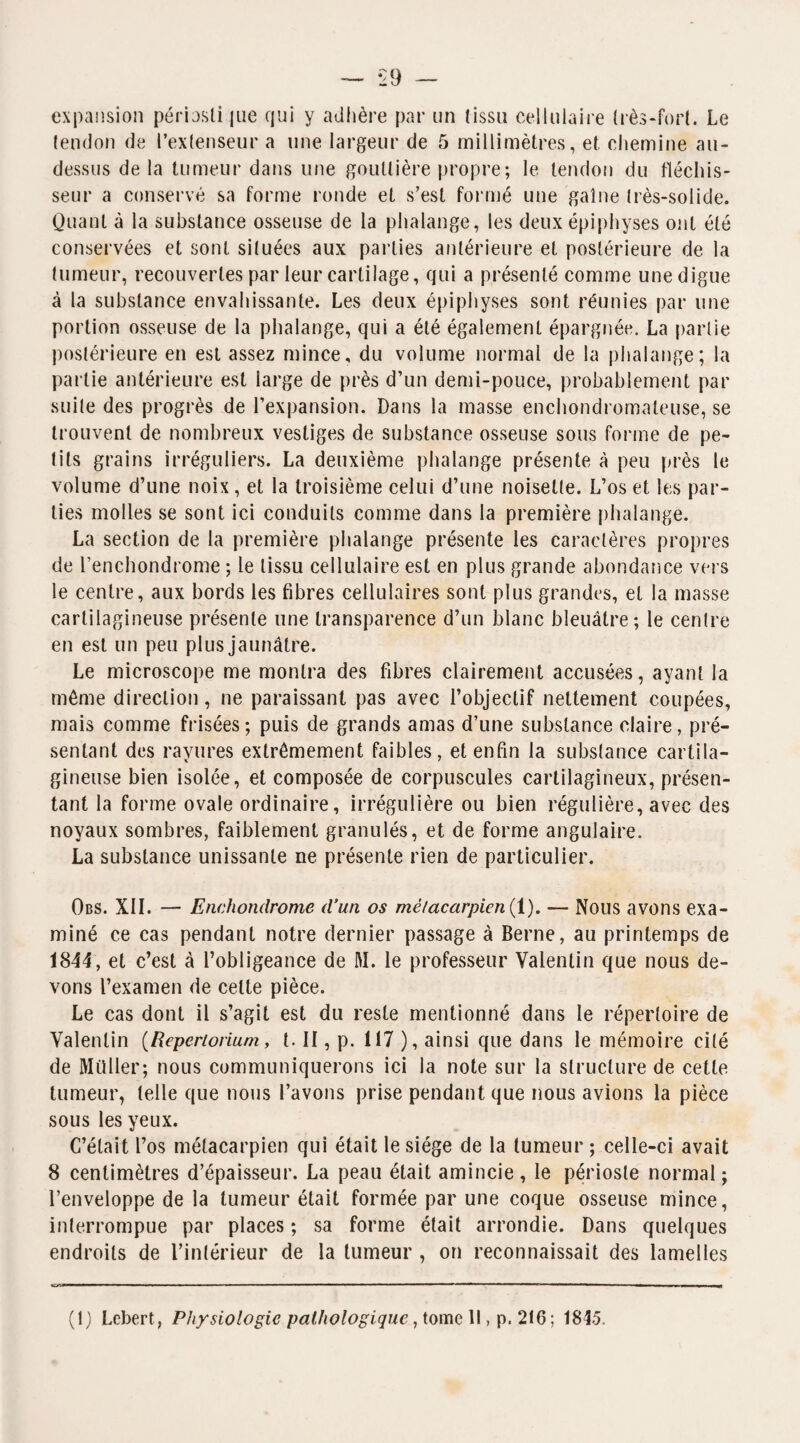 ‘29 expansion périosli jue qui y adhère par un Iissu cellulaire très-fort. Le tendon de l’extenseur a une largeur de 5 millimètres, et chemine au- dessus de la tumeur dans une gouttière propre; le tendon du fléchis¬ seur a conservé sa forme ronde et s’est formé une gaine très-solide. Quant à la substance osseuse de la phalange, les deux épiphyses ont été conservées et sont situées aux parties antérieure et postérieure de la tumeur, recouvertes par leur cartilage, qui a présenté comme une digue à la substance envahissante. Les deux épiphyses sont réunies par une portion osseuse de la phalange, qui a été également épargnée. La partie postérieure en est assez mince, du volume normal de la phalange; la partie antérieure est large de près d’un demi-pouce, probablement par suite des progrès de l’expansion. Dans la masse enchondromaleuse, se trouvent de nombreux vestiges de substance osseuse sous forme de pe¬ tits grains irréguliers. La deuxième phalange présente à peu près le volume d’une noix, et la troisième celui d’une noisette. L’os et les par¬ ties molles se sont ici conduits comme dans la première phalange. La section de la première phalange présente les caractères propres de l’enchondrome ; le tissu cellulaire est en plus grande abondance vers le centre, aux bords les fibres cellulaires sont plus grandes, et la masse cartilagineuse présente une transparence d’un blanc bleuâtre; le centre en est un peu plus jaunâtre. Le microscope me montra des fibres clairement accusées, ayant la même direction, ne paraissant pas avec l’objectif nettement coupées, mais comme frisées ; puis de grands amas d’une substance claire, pré¬ sentant des rayures extrêmement faibles, et enfin la substance cartila¬ gineuse bien isolée, et composée de corpuscules cartilagineux, présen¬ tant la forme ovale ordinaire, irrégulière ou bien régulière, avec des noyaux sombres, faiblement granulés, et de forme angulaire. La substance unissante ne présente rien de particulier. Obs. XII. — Enchondrome d’un os métacarpien (1). — Nous avons exa¬ miné ce cas pendant notre dernier passage à Berne, au printemps de 1844, et c’est à l’obligeance de M. le professeur Valentin que nous de¬ vons l’examen de celte pièce. Le cas dont il s’agit est du reste mentionné dans le répertoire de Valentin (Repcrtorium, b II, p. 117 ), ainsi que dans le mémoire cité de Millier; nous communiquerons ici la note sur la structure de cette tumeur, telle que nous l’avons prise pendant que nous avions la pièce sous les yeux. C’était l’os métacarpien qui était le siège de la tumeur ; celle-ci avait 8 centimètres d’épaisseur. La peau était amincie, le périoste normal; l’enveloppe de la tumeur était formée par une coque osseuse mince, interrompue par places ; sa forme était arrondie. Dans quelques endroits de l’intérieur de la tumeur , on reconnaissait des lamelles ÏCS.M m ■ ■ ■ ■ ..-■■■■ ■ ■ ■ ■ ■ ' - ■■ ——— .1.11, — I—I -. ■ • - I 1 ■■■ ■ 1 — . '11- 1 ' ■■ 1 ■■ ■■■■ ■ 1 ... wm m,m.m —i