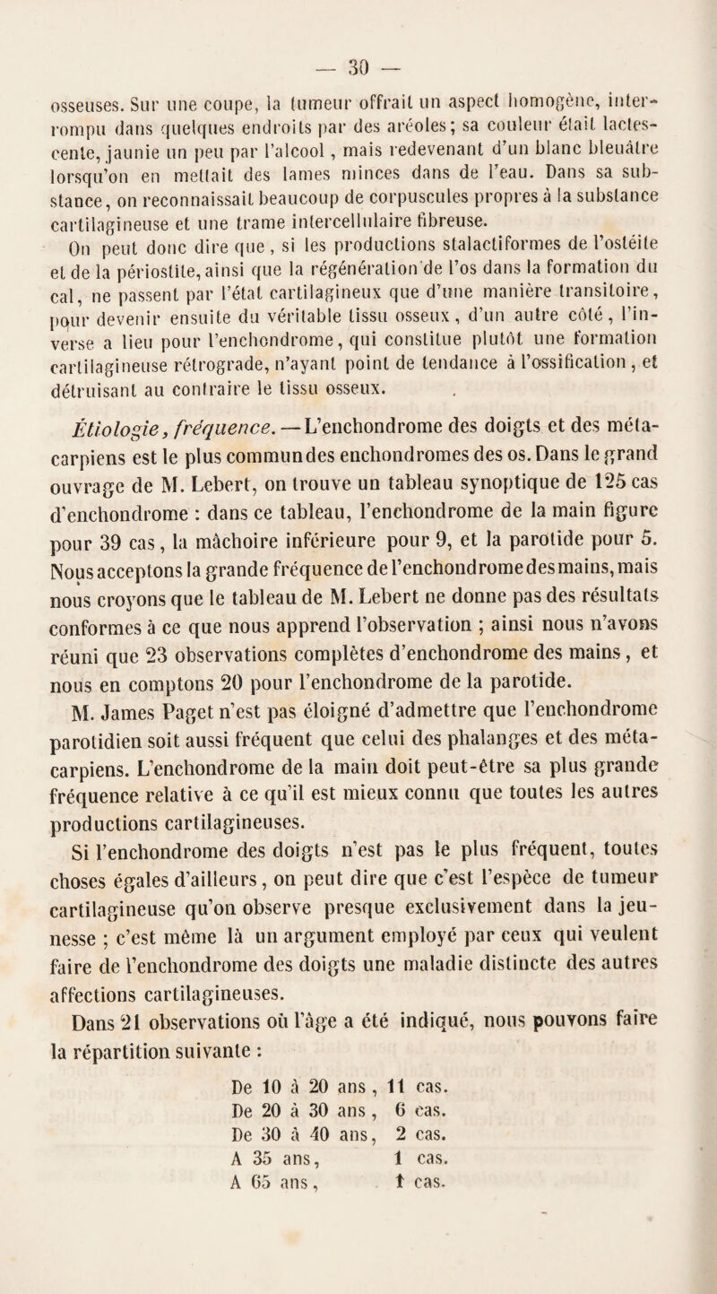 osseuses. Sur une coupe, la fumeur offrait un aspect homogène, inter¬ rompu dans quelques endroits par des aréoles; sa couleur était lactés- cenie, jaunie un peu par l’alcool, mais redevenant d’un blanc bleuâtre lorsqu’on en mettait des lames minces dans de l’eau. Dans sa sub¬ stance, on reconnaissait beaucoup de corpuscules propres à la substance cartilagineuse et une trame intercellulaire fibreuse. On peut donc dire que , si les productions stalactiformes de l’ostéite et de la périostite, ainsi que la régénération de l’os dans la formation du cal, ne passent par l’état cartilagineux que d’une manière transitoire, pour devenir ensuite du véritable tissu osseux, d’un autre côté, l’in¬ verse a lieu pour l’enchondrome, qui constitue plutôt une formation cartilagineuse rétrograde, n’ayant point de tendance à l’ossification , et détruisant au contraire le tissu osseux. Étiologie, fréquence. — L’enchondrome des doigts et des méta¬ carpiens est le plus commun des enchondromes des os. Dans le grand ouvrage de M. Lebert, on trouve un tableau synoptique de 125 cas d’enchondrome : dans ce tableau, l’enchondrome de la main figure pour 39 cas, la mâchoire inférieure pour 9, et la parotide pour 5. Nous acceptons la grande fréquence de l’enchondromedesmains, mais nous croyons que le tableau de M. Lebert ne donne pas des résultats conformes à ce que nous apprend l’observation ; ainsi nous n’avons réuni que 23 observations complètes d’enchondrome des mains, et nous en comptons 20 pour l’enchondrome de la parotide. M. James Paget n’est pas éloigné d’admettre que l’enchondrome parotidien soit aussi fréquent que celui des phalanges et des méta¬ carpiens. L’enchondrome de la main doit peut-être sa plus grande fréquence relative à ce qu’il est mieux connu que toutes les autres productions cartilagineuses. Si l’enchondrome des doigts n’est pas le plus fréquent, toutes choses égales d’ailleurs, on peut dire que c’est l’espèce de tumeur cartilagineuse qu’on observe presque exclusivement dans la jeu¬ nesse ; c’est même là un argument employé par ceux qui veulent faire de l’enchondrome des doigts une maladie distincte des autres affections cartilagineuses. Dans 21 observations où l’âge a été indiqué, nous pouvons faire la répartition suivante : De 10 à 20 ans , 11 cas. De 20 à 30 ans, 6 cas. De 30 à 40 ans, 2 cas. A 35 ans, 1 cas. A 05 ans, t cas.