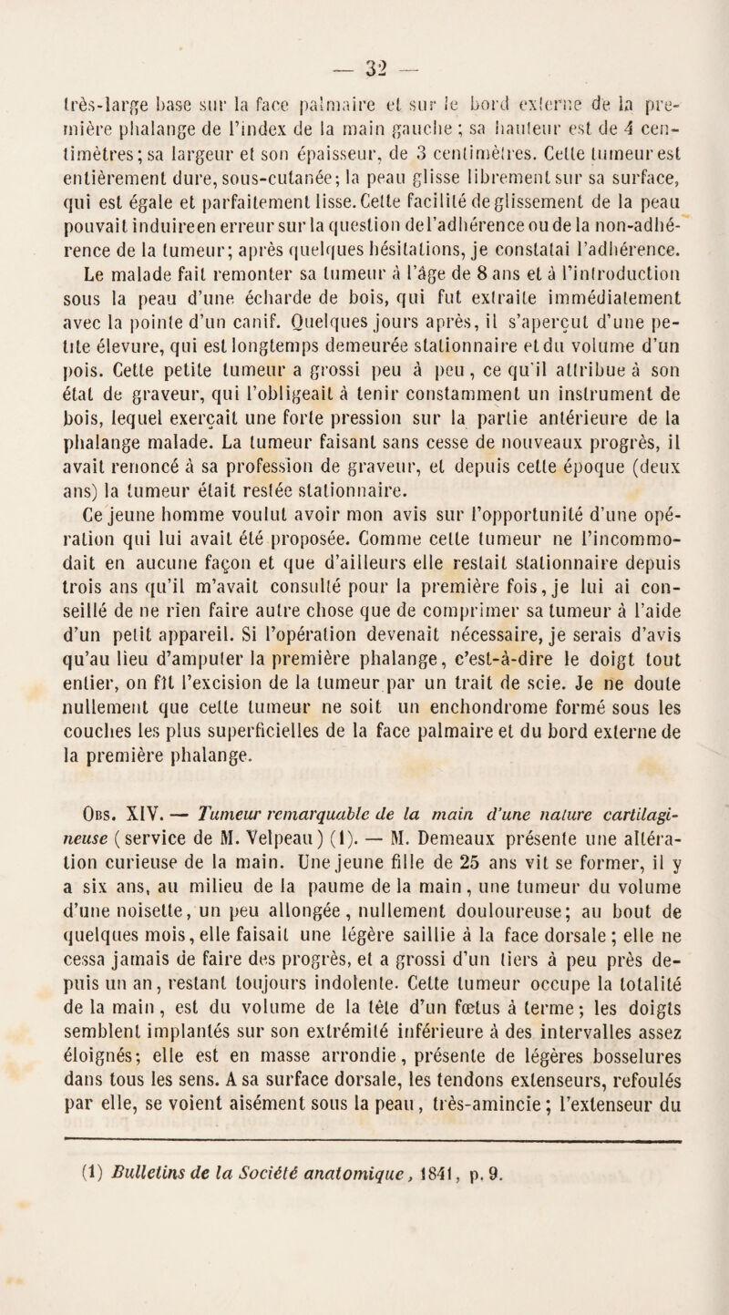 très-large base sur la face palmaire et sur le bord externe de la pre¬ mière phalange de l’index de la main gauche ; sa hauteur est de A cen¬ timètres; sa largeur et son épaisseur, de 3 centimètres. Cette tumeur est entièrement dure, sous-cutanée; la peau glisse librement sur sa surface, qui est égale et parfaitement lisse. Cette facilité de glissement de la peau pouvait induireen erreur sur la question del’adhérence ou de la non-adhé¬ rence de la tumeur; après quelques hésitations, je constatai l’adhérence. Le malade fait remonter sa tumeur à l’âge de 8 ans et à l’introduction sous la peau d’une écharde de bois, qui fut extraite immédiatement avec la pointe d’un canif. Quelques jours après, il s’aperçut d’une pe¬ tite élevure, qui est longtemps demeurée stationnaire etdu volume d’un pois. Cette petite tumeur a grossi peu à peu, ce qu'il attribue à son état de graveur, qui l’obligeait à tenir constamment un instrument de bois, lequel exerçait une forte pression sur la partie antérieure de la phalange malade. La tumeur faisant sans cesse de nouveaux progrès, il avait renoncé à sa profession de graveur, et depuis cette époque (deux ans) la tumeur était restée stationnaire. Ce jeune homme voulut avoir mon avis sur l’opportunité d’une opé¬ ration qui lui avait été proposée. Comme celte tumeur ne l’incommo¬ dait en aucune façon et que d’ailleurs elle restait stationnaire depuis trois ans qu’il m’avait consulté pour la première fois, je lui ai con¬ seillé de ne rien faire autre chose que de comprimer sa tumeur à l’aide d’un petit appareil. Si l’opération devenait nécessaire, je serais d’avis qu’au lieu d’amputer la première phalange, c’est-à-dire le doigt tout entier, on fît l’excision de la tumeur par un trait de scie. Je ne doute nullement que cette tumeur ne soit un enchondrome formé sous les couches les plus superficielles de la face palmaire et du bord externe de la première phalange. Obs. XIV. — Tumeur remarquable de la main d’une nature cartilagi¬ neuse (service de M. Velpeau) (1). — M. Demeaux présente une altéra¬ tion curieuse de la main. Une jeune fille de 25 ans vit se former, il y a six ans, au milieu de la paume de la main, une tumeur du volume d’une noisette, un peu allongée, nullement douloureuse; au bout de quelques mois, elle faisait une légère saillie à la face dorsale ; elle ne cessa jamais de faire des progrès, et a grossi d’un tiers à peu près de¬ puis un an, restant toujours indolente. Cette tumeur occupe la totalité de la main, est du volume de la tète d’un fœtus à terme; les doigts semblent implantés sur son extrémité inférieure à des intervalles assez éloignés; elle est en masse arrondie, présente de légères bosselures dans tous les sens. A sa surface dorsale, les tendons extenseurs, refoulés par elle, se voient aisément sous la peau, très-amincie; l’extenseur du (1) Bulletins de la Société anatomique, 1841, p. 9.