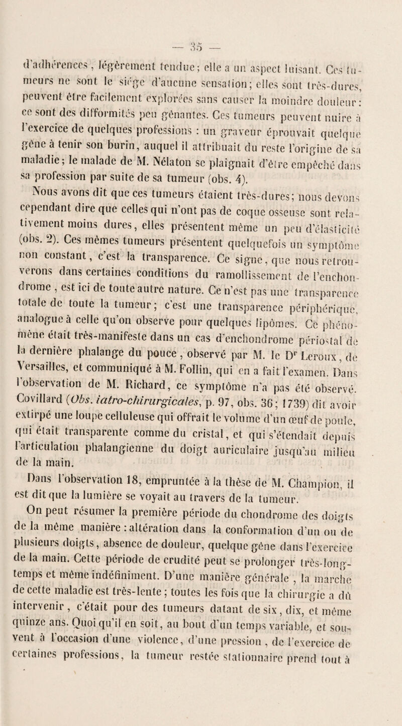 d’adhérences , légèrement tendue; elle a un aspect luisant. Ces tu¬ meurs ne sont le siège d aucune sensation ; elles sont très-dures, peuvent être facilement explorées sans causer la moindre douleur: ce sont des difformités peu gênantes. Ces tumeurs peuvent nuire à I exercice de quelques professions : un graveur éprouvait quelque gêne à tenir son burin, auquel il attribuait du reste l’origine de sa maladie; le malade de M. Nélaton se plaignait d’être empêché dans sa profession par suite de sa tumeur (obs. 4). Nous avons dit que ces tumeurs étaient très-dures; nous devons cependant dire que celles qui n’ont pas de coque osseuse sont rela¬ tivement moins dures, elles présentent même un peu d’élasticité (obs. 2). Ces mêmes tumeurs présentent quelquefois un symptôme non constant, c est la transparence. Ce signe, que nous retrou- verons dans certaines conditions du ramollissement de l’cnchon- drome , est ici de toute autre nature. Ce n’est pas une transparence totale de toute la tumeur; c’est une transparence périphérique, analogue à celle qu’on observe pour quelques lipomes. Ce phéno¬ mène était très-manifeste dans un cas d’enchondrome périostal de la dernière phalange du pouce , observé par M. le Dr Leroux, de Versailles, et communiqué à M. Follin, qui en a fait l'examen. Dans 1 observation de M. Richard, ce symptôme n’a pas été observé. Covillard (Obs. iatro-chirurgicales, p. 97, obs. 36; 1739) dit avoir extirpé une loupe celluleuse qui offrait le volu me d’un œuf de poule, qui était transparente comme du cristal, et qui s’étendait depuis l’articulation phalangïenne du doigt auriculaire jusqu’au milieu de la main. Dans l’observation 18, empruntée à la thèse de M. Champion, il est dit que la lumière se voyait au travers de la tumeur. On peut résumer la première période du chondrome des doigts de la même manière : altération dans la conformation d’un ou de plusieurs doigts, absence de douleur, quelque gène dans l’exercice de la main. Cette période de crudité peut se prolonger très-long¬ temps et même indéfiniment. D’une manière générale , la marche de cette maladie est très-lente ; toutes les fois que la chirurgie a dû intervenir, c était pour des tumeurs datant de six, dix, et même quinze ans. Quoi qu’il en soit, au bout d’un temps variable, et sou¬ vent à l’occasion d’une violence, d’une pression , de l’exercice de certaines professions, la tumeur restée stationnaire prend tout à