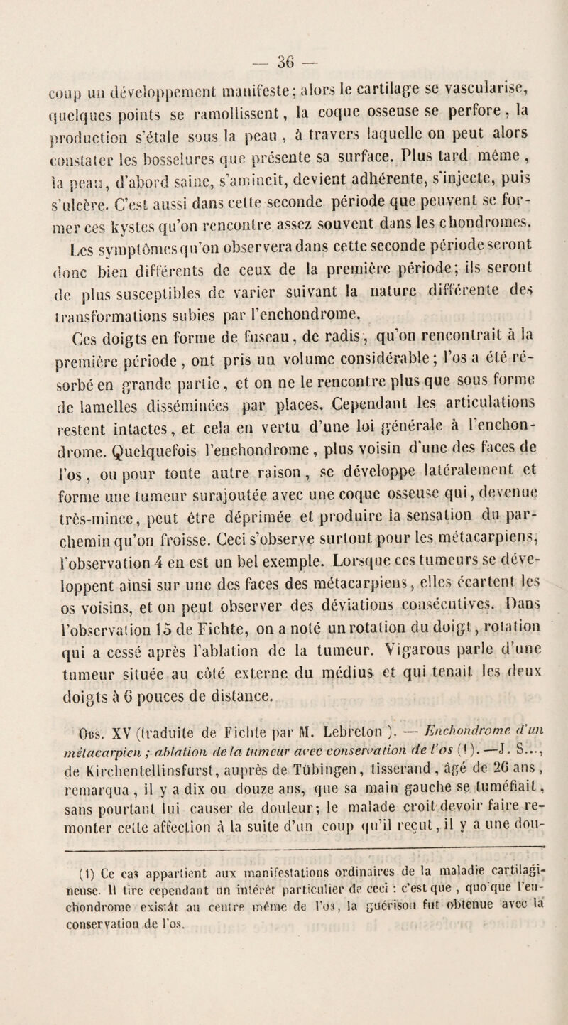 coup un développement manifeste; alors le cartilage se vascularisé, linéiques points se ramollissent, la coque osseuse se perfore, la production s'étale sous la peau , à travers laquelle on peut alors constater les bosselures que présente sa surface. Plus tard même , la peau, d’abord saine, s’amincit, devient adhérente, s'injecte, puis s’ulcère. C’est aussi dans cette seconde période que peuvent se for¬ mer ces kystes qu’on rencontre assez souvent dans les chondromes. Les symptômes qu’on observera dans cette seconde période seront donc bien différents de ceux de la première période; ils seront de plus susceptibles de varier suivant la nature différente des transformations subies par l’enchondrome. Ces doigts en forme de fuseau, de radis, qu’on rencontrait à la première période , ont pris un volume considérable; l’os a été ré¬ sorbé en grande partie , et on ne le rencontre plus que sous forme de lamelles disséminées par places. Cependant les articulations restent intactes, et cela en vertu d’une loi générale à Penchon- drome. Quelquefois l’enchondrome , plus voisin d’une des faces de l’os, ou pour toute autre raison, se développe latéralement et forme une tumeur surajoutée avec une coque osseuse qui, devenue très-mince, peut être déprimée et produire la sensation du par¬ chemin qu’on froisse. Ceci s’observe surtout pour les métacarpiens, l’observation 4 en est un bel exemple. Lorsque ces tumeurs se déve¬ loppent ainsi sur une des faces des métacarpiens, elles écartent les os voisins, et on peut observer des déviations consécutives. Dans l’observai ion 15 de Ficbte, on a noté un rotation du doigt, rotation qui a cessé après l’ablation de la tumeur. Yigarous parle d’une tumeur située au côté externe du médius et qui tenait les deux doigts à 6 pouces de distance. Obs. XV (traduite de Ficlite par M. Lebreton ). — Enchondromc d'un métacarpien ; ablation de la tumeur avec conservation de l’os (! ). —J. S..., de Kirchentellinsfurst, auprès de Tübingen, tisserand , âgé de 26 ans , remarqua , il y a dix ou douze ans, que sa main gauche se tuméfiait, sans pourtant lui causer de douleur; le malade croit devoir faire re¬ monter celte affection A la suite d’un coup qu’il reçut, il y a une dou- (1) Ce cas appartient aux manifestations ordinaires de la maladie cartilagi¬ neuse. Il tire cependant un intérêt particulier de ceci : c’est que , quo que 1 en¬ chondrome existât au centre même de l’os, la guérison fut obtenue avec la conservation de l’os.