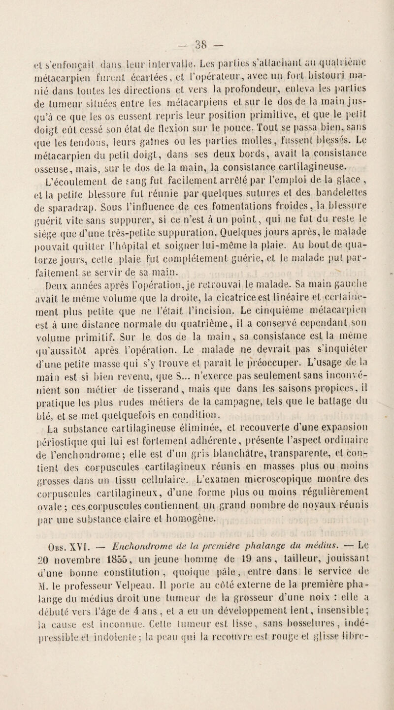 ot s'enfonçai( dans leur intervalle. Les parties s'attachant au quatrième métacarpien furent écartées, et L’opérateur, avec un fort bistouri ma¬ nié dans toutes les directions et vers la profondeur, enleva les parties de tumeur situées entre les métacarpiens et sur le dos de la main jus¬ qu’à ce que les os eussent repris leur position primitive, et que le petit doigt eût cessé son état de flexion sur le pouce. Tout se passa bien, sans que les tendons, leurs gaines ou les parties molles, fussent blessés. Le métacarpien du petit doigt, dans ses deux bords, avait ta consistance osseuse, mais, sur le dos de la main, la consistance cartilagineuse. L’écoulement de sang fut facilement arrêté par l’emploi de la glace , et la petite blessure fut réunie par quelques sutures et des bandelettes de sparadrap. Sous l’influence de ces fomentations froides, la blessure guérit vite sans suppurer, si ce n’est à un point, qui ne fut du reste le siège que d’une très-petite suppuration. Quelques jours après, le malade pouvait quitter l’hôpital et soigner lui-même la plaie. Au bout de qua¬ torze jours, cette plaie fut complètement guérie, et le malade put par¬ faitement se servir de sa main. Deux années après l'opération, je retrouvai le malade. Sa main gauche avait le même volume que la droite, la cicatrice est linéaire et certaine¬ ment plus petite que ne l’était l’incision. Le cinquième métacarpien est à une distance normale du quatrième, il a conservé cependant son volume primitif. Sur le dos de la main, sa consistance est la même qu’aussitôt après l’opération. Le malade ne devrait pas s’inquiéter d'une petite masse qui s’y trouve et parait le préoccuper. L’usage de la main est si bien revenu, que S... n’exerce pas seulement sans inconvé¬ nient son métier de tisserand, mais que dans les saisons propices, il pratique les plus rudes métiers de la campagne, tels que le battage du blé, et se met quelquefois en condition. La substance cartilagineuse éliminée, et recouverte d’une expansion périostique qui lui est fortement adhérente, présente l’aspect ordinaire de l’enchondrome ; elle est d’un gris blanchâtre, transparente, et con¬ tient des corpuscules cartilagineux réunis en masses plus ou moins grosses dans un tissu cellulaire. L’examen microscopique montre des corpuscules cartilagineux, d’une forme pinson moins régulièrement ovale; ces corpuscules contiennent un grand nombre de noyaux réunis par une substance claire et homogène. Obs. XVI. — Enchondrome de la première phalange du médius. — Le 20 novembre 1855, un jeune homme de 19 ans, tailleur, jouissant d’une bonne constitution, quoique pâle, entre dans le service de M. le professeur Velpeau. Il porte au côté externe de la première pha¬ lange du médius droit une tumeur de la grosseur d’une noix : elle a débuté vers l’âge de 4 ans, et a eu un développement lent, insensible; la cause est inconnue. Cette tumeur est lisse, sans bosselures, indé- pressibleet indolente; la peau qui la recouvre est rouge et glisse libre-