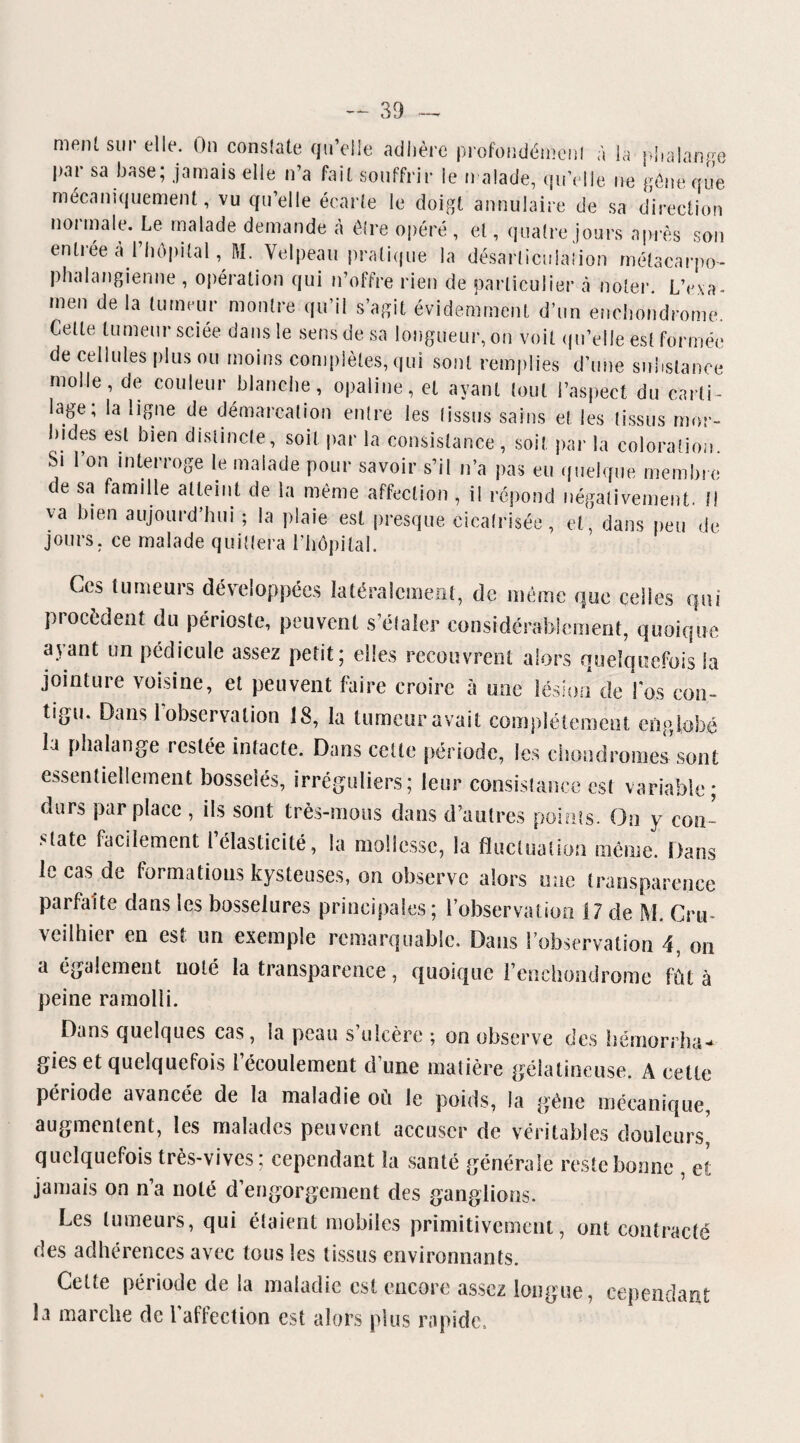 ment sur elle. On consiste qu’elle adhère profoudémenl à la phalange par sa base; jamais elle n’a fait souffrir le n aïade, qu’elle ne gène que mécaniquement, vu qu’elle écarte le doigt annulaire de sa direction normale. Le malade demande à être opéré , et, quatre jours après son entrée a l’Impital, M. Velpeau pratique la désarticulation métacarpo- phalangienne , opération qui n’offre rien de particulier à noter. L’exa¬ men de la tumeur montre qu’il s’agit évidemment d’un enehondrome. Celte tumeur sciée dans le sens de sa longueur, on voit qu’elle est formée de cellules plus ou moins complètes, qui sont remplies d’une substance molle, de couleur blanche, opaline, et ayant tout l’aspect du carti¬ lage, la ligne de démarcation entre les (issus sains et les tissus mor¬ bides est bien distincte, soit par la consistance , soit par la coloration Si l’on interroge le malade pour savoir s’il n’a pas eu quelque membre de sa famille atteint de la même affection , il répond négativement. Il va bien aujourd’hui ; la plaie est presque cicatrisée, et, dans peu de jours, ce malade quittera l’hôpital. Ces tumeurs développées latéralement, de même que celles qui procèdent du périoste, peuvent s’étaler considérablement, quoique ayant un pédicule assez petit; elles recouvrent alors quelquefois la jointure voisine, et peuvent faire croire à une lésion de Los con¬ tigu. Dans l’observation 18, la tumeur avait complètement englobé la phalange restée intacte. Dans celte période, les chondromes sont essentiellement bosselés, irréguliers; leur consistance est variable; durs par place , ils sont très-mous dans d’autres points. On y con¬ state facilement 1 élasticité, la mollesse, la fluctuation même Dans le cas de formations kysteuses, on observe alors une transparence parfaite dans les bosselures principales ; l’observation 17 de M. Cru- vcilhier en est un exemple remarquable. Dans l’observation 4, on a également noté la transparence, quoique l enchondrome fût à peine ramolli. Dans quelques cas, la peau s’ulcère ; on observe des hémorrha¬ gies et quelquefois 1 écoulement cl une matière gélatineuse. A celle période avancée de la maladie où Je poids, la gêne mécanique, augmentent, les malades peuvent accuser de véritables douleurs* quelquefois très-vives; cependant la santé générale reste bonne , et jamais on n’a noté d’engorgement des ganglions. Les tumeurs, qui étaient mobiles primitivement, ont contracté des adhérences avec tous les tissus environnants. Cette période de la maladie est encore assez longue, cependant la marche de l'affection est alors plus rapide.