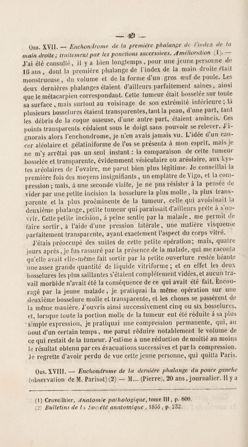 Qbs. XVII. — Enchondromc de la première phalange de ('index de la main droite ; traitement par les ponctions successives. Amelioudion (!)• J’ai été consulté, il y a bien longtemps, pour une jeune personne de 16 ans, dont la première phalange de l’index de la main droite était monstrueuse, du volume et de la forme d’un gros œuf de poule. Les deux dernières phalanges étaient d’ailleurs parfaitement saines, ainsi que le métacarpien correspondant. Cette tumeur était bosselée sur toute sa surface , mais surtout au voisinage de son extrémité inférieure ; là plusieurs bosselures étaient transparentes, tant la peau, d’une part, tant les débris de la coque osseuse, d’une autre part, étaient amincis. Ces points transparents cédaient sous le doigt sans pouvoir se relever. J’i¬ gnorais alors l’enchondrome, je n’en avais jamais vu. L’idée ci un can¬ cer aléolaire et gélatiniforme de l’os se présenta à mon esprit, mais je ne m’y arrêtai pas un seul instant: la comparaison de cette tumeur bosselée et transparente, évidemment vésiculaire ou aréolaire, aux kys¬ tes aréolaires de l’ovaire, me parut bien plus légitime. Je conseillai la première fois des moyens insignifiants, un emplâtre de \ igo, et la com¬ pression ; mais, à une seconde visite, je ne pus résister à la pensée de vider par une petite incision la bosselure la plus molle, la plus trans¬ parente et la plus proéminente de la tumeur, celle qui avoisinait la deuxième phalange, petite tumeur qui paraissait d’ailleurs prête à s’ou¬ vrir. Cette petite incision, à peine sentie parla malade, me permit do faire sortir, à l’aide d’une pression latérale, une matière visqueuse parfaitement transparente, ayant exactement l’aspect du corps vitré. J’étais préoccupé des suites de cette petite opération; mais, quatie jours après, je fus rassuré par la présence de la malade, qui me raconta qu’elle avait elle-même fait sortir par la petite ouverture restée béante une assez grande quantité de liquide vitriforme; et en elfet les deux bosselures les plus saillantes s’étaient complètement vidées, et aucun tra¬ vail morbide n’avait été la conséquence de ce qui avait été fait. Encou¬ ragé par la jeune malade, je pratiquai la même opération sur une deuxième bosselure molle et transparente, et les choses se passèrent de la même manière. J’ouvris ainsi successivement cinq ou six bosselures, et, lorsque toute la portion molle de la tumeur eut été réduite à sa plus simple expression, je pratiquai une compression permanente, qui, au bout d’un certain temps, me parut réduire notablement le volume de ce qui restait de la tumeur. J’estime à une réduction de moitié au moins le résultat obtenu par ces évacuations successives et parla compression. Je regrette d’avoir perdu de vue celte jeune personne, qui quitta Paris. Obs. XVIII. — Enchondromc de la dernière phalange du pouce gauche (observation de M. Parisot)(2) — M... (Pierre), 20 ans, journalier. Il y a (1) Cruveilhier, Anatomie pathologique, tome II!, p- 800.