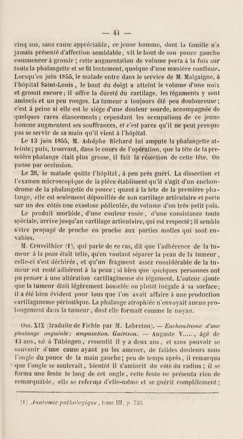 — 4î cinq ans, sans cause appréciable, ce jeune homme, dont la famille n'a jamais présenlé d’affection semblable, vit le bout de son pouce gauche commencera grossir; cette augmentation de volume porta à la fois sur toute la phalangette et se fit lentement, quoique d’une manière continue. Lorsqu’en juin 1855, le malade entre dans le service de M. Malgaigne, à l’hôpital Saint-Louis, le bout du doigt a atteint le volume d’une noix et grossit encore; il offre la dureté du cartilage, les téguments y sont amincis et un peu rouges. La tumeur a toujours été peu douloureuse; c’est à peine si elle est le siège d’une douleur sourde, accompagnée de quelques rares élancements; cependant les occupations de ce jeune homme augmentent ses souffrances, et c’est parce qu’il ne peut presque pas se servir de sa main qu’il vient à l’hôpital. Le 13 juin 1855, M. Adolphe Richard lui ampute la phalangette at¬ teinte; puis, trouvant, dans le cours de l’opération, que la tète de la pre¬ mière phalange était plus grosse, il fait la résection de cette tète. On panse par occlusion. Le 28, le malade quitte l’hôpital, à peu près guéri. La dissection et l’examen microscopique de la pièce établissent qu’il s’agit d’un enchon- drome de la phalangette du pouce ; quant à la tète de la première pha¬ lange, elle est seulement dépouillée de son cartilage articulaire et porte sur un des côtés une exostose pédiculée, du volume d’un très-petit pois. Le produit morbide, d’une couleur rosée, d’une consistance toute spéciale, arrive jusqu’au cartilage articulaire, qui est respecté; il semble s’être propagé de proche en proche aux parties molles qui sont en¬ vahies. M. Cruveilhier (1), qui parle de ce cas, dit que l’adhérence de la tu¬ meur à la peau était telle, qu’en voulant séparer la peau de la tumeur, celle-ci s’est déchirée, et qu’un fragment assez considérable de la tu¬ meur est resté adhérent à la peau ; si bien que quelques personnes ont pu penser à une altération cartilagineuse du tégument. L’auteur ajoute que la tumeur était légèrement bosselée ou plutôt inégale à sa surface; il a été bien évident pour tous que l’on avait affaire à une production cartilagineuse périostique. La phalange atrophiée n’envoyait aucun pro¬ longement dans la tumeur, dont elle formait comme le noyau. Obs. XIX (traduite de Fichte par M. Lebrelon). — Enchondrome d’une phalange onguéale; amputation. Guérison. — Auguste V., âgé de 13 ans, né à Tübingen, ressentit il y a deux ans, et sans pouvoir se souvenir d'une cause ayant pu les amener, de faibles douleurs sous l’ongle du pouce de la main gauche; peu de temps après, il remarqua k que l’ongle se soulevait, bientôt il s’amincit du eôtédu radius; il se forma une fente le long de cet ongle, cette fente ne présenta rien de remarquable, elle se referma d’elle-même et se guérit complètement;