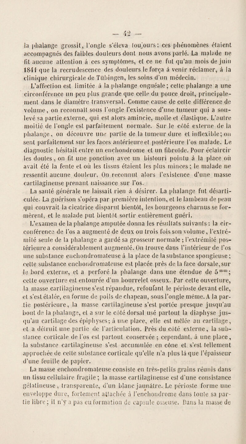 îa phalange grossit, l’ongle s’éleva toujours: ces phénomènes étaient accompagnés des faibles douleurs dont nous avons parlé. La malade ne lit aucune attention à ces symptômes, et ce ne fut qu’au mois de juin 1844 que la recrudescence des douleurs le força à venir réclamer, à la clinique chirurgicale de TCibingen, les soins d’un médecin. L’affection est limitée à la phalange onguéale; cette phalange a une circonférence un peu plus grande que celle du pouce droit, principale¬ ment dans le diamètre transversal. Comme cause de celte différence de volume, on reconnaît sous l’ongle l’existence d’une tumeur qui a sou¬ levé sa partie externe, qui est alors amincie, molle et élastique. L’autre moitié de l’ongle est parfaitement normale. Sur le côté externe de la phalange, on découvre une partie de la tumeur dure et inflexible; on sent parfaitement sur les faces antérieure et postérieure l’os malade. Le diagnostic hésitait entre un enchondrome et un fibroïde. Pour éclaircir les doutes, on fit une ponction avec un bistouri pointu à la place où avait été la fente et où les tissus étaient les plus minces; le malade ne ressentit aucune douleur. On reconnut alors l’existence d’une masse cartilagineuse prenant naissance sur l’os. La santé générale ne laissait rien à désirer. La phalange fut désarti¬ culée. La guérison s’opéra par première intention, et le lambeau de peau qui couvrait la cicatrice disparut bientôt, les bourgeons charnus se for¬ mèrent, et le malade put bientôt sortir entièrement guéri. L’examen de la phalange amputée donna les résultats suivants : la cir¬ conférence de l’os a augmenté de deux ou trois fois son volume, l’extré¬ mité seule de la phalange a gardé sa grosseur normale ; l’extrémité pos¬ térieure a considérablement augmenté. On trouve dans l’intérieur de l’os une substance enchondromateuse à la place de la substance spongieuse ; cette substance enchondromateuse est placée près de la face dorsale,sur le bord externe, et a perforé la phalange dans une étendue de 5mm; cette ouverture est entourée d’un bourrelet osseux. Par celle ouverture, la masse cartilagineuse s’est répandue, refoulant le périoste devant elle, et s’est étalée, en forme de poils de chapeau, sous l’ongle même. A la par¬ tie postérieure, la masse cartilagineuse s’est portée presque jusqu’au bout de la phalange, et a sur le côté dorsal usé partout la diaphyse jus¬ qu’au cartilage des épiphyses; à une place, elle est mêlée au cartilage, et a détruit une partie de l’articulation. Près du côté externe, la sub¬ stance corticale de l’os est partout conservée ; cependant, à une place, la substance cartilagineuse s’est accumulée en cône et s’est tellement approchée de celte substance corticale qu’elle n’a plus là que l’épaisseur d’une feuille de papier. La masse enchondromateuse consiste en très-petits grains réunis dans un tissu cellulaire fragile ; îa masse cartilagineuse est d’une consistance gélatineuse, transparente, d’un blanc jaunâtre. Le périoste forme une enveloppe dure, fortement attachée à l’enchondrome dans toute sa par¬ tie libre; il n’y a pas eu formation de capsule osseuse. Dans la masse de