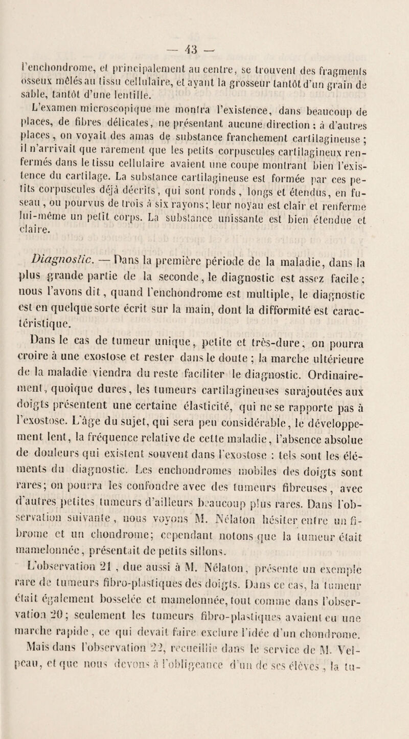 ! enciiondiome, cl principalement au centre, se trouvent des fragments osseux mêlés au (issu cellulaire, et ayant la grosseur tantôt d’un grain de sable, tantôt d’une lentille. L’examen microscopique me monlra l’existence, dans beaucoup de places, de fibres délicates, ne présentant aucune direction; à d’autres places, on \oyait des amas de substance franchement cartilagineuse ; il n arrivait que rarement que les petits corpuscules cartilagineux ren¬ fermés dans le tissu cellulaire avaient une coupe montrant bien l’exis¬ tence du cartilage. La substance cartilagineuse est formée par ces pe¬ tits corpuscules déjà décrits, qui sont ronds, longs et étendus, en fu¬ seau , ou pourvus de trois à six rayons; leur noyau est clair et renferme lui-même un petit corps. La substance unissante est bien étendue et claire. Diagnostic. — Dans la première période de la maladie, dans la plus grande partie de la seconde, le diagnostic est assez facile ; nous l’avons dit, quand renchondrome est multiple, le diagnostic est en quelque sorte écrit sur la main, dont la difformité est carac¬ téristique. Dans le cas de tumeur unique, petite et très-dure, on pourra croire à une exostose et rester dans le doute ; la marche ultérieure de la maladie viendra du reste faciliter le diagnostic. Ordinaire¬ ment, quoique dures, les tumeurs cartilagineuses surajoutées aux doigts présentent une certaine élasticité, qui ne se rapporte pas à l’exostose. L’âge du sujet, qui sera peu considérable, le développe¬ ment lent, la fréquence relative de cette maladie, l’absence absolue de douleurs qui existent souvent dans l’exostose : tels sont les élé¬ ments du diagnostic. Les enchondromes mobiles des doigts sont rares; on pourra les confondre avec des fumeurs fibreuses, avec d'autres petites tumeurs d’ailleurs beaucoup plus rares. Dans l'ob¬ servation suivante, nous voyons M. Néialon hésiter entre un fi¬ brome et un chondrome; cependant notons que la tumeur était mamelonnée, présentait de petits sillons. L’observation 21 , due aussi à M. Néialon, présente un exemple rare de tumeurs fibro-plastiques des doigts. Dans ce cas, la tumeur clait également bosselée et mamelonnée, tout comme dans l’obser¬ vation 20; seulement les tumeurs fibro-plastiques avaient eu une marche rapide, ce qui devait faire exclure l’idée d’un chondrome. Mais dans l’observation 22, recueillie dans le service de M. Vel¬ peau, et que nous devons à l’obligeance d’un de ses élèvesla tu-