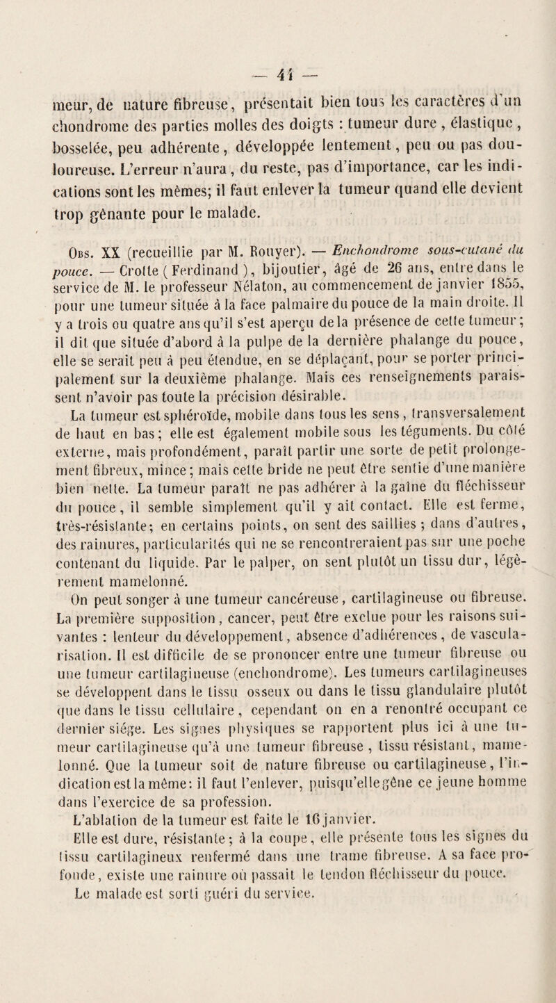 — 4\ — meur, de nature fibreuse, présentait bien tous ies caractères d un chondrome des parties molles des doigts : tumeur dure , élastique , bosselée, peu adhérente, développée lentement, peu ou pas dou¬ loureuse. L’erreur n’aura, du reste, pas d’importance, car les indi¬ cations sont les mêmes; il faut enlever la tumeur quand elle devient trop gênante pour le malade. Obs. XX (recueillie par M. Rouyer). — Enchondrome sous-cutané du pouce. — Crotte (Ferdinand ), bijoutier, âgé de 26 ans, entre dans le service de M. le professeur Nélaton, au commencement de janvier 1855, pour une tumeur située à la face palmaire du pouce de la main droite. IL y a trois ou quatre ans qu’il s’est aperçu delà présence de cette tumeur; il dit que située d’abord à la pulpe de la dernière phalange du pouce, elle se serait peu à peu étendue, en se déplaçant, pour se porter princi¬ palement sur la deuxième phalange. Mais ces renseignements parais¬ sent n’avoir pas toute la précision désirable. La tumeur est sphéroïde, mobile dans tous les sens, transversalement de haut en bas; elle est également mobile sous les téguments. Du côté externe, mais profondément, paraît partir une sorte de petit prolonge¬ ment fibreux, mince ; mais celte bride ne peut être sentie d’une manière bien nette. La tumeur paraît ne pas adhérer à la gaine du fléchisseur du pouce, il semble simplement qu’il y ait contact. Elle est ferme, très-résistante; en certains points, on sent des saillies ; dans d autres, des rainures, particularités qui ne se rencontreraient pas sur une poche contenant du liquide. Par le palper, on sent plutôt un tissu dur, légè¬ rement mamelonné. On peut songer â une tumeur cancéreuse , cartilagineuse ou fibreuse. La première supposition , cancer, peut être exclue pour les raisons sui¬ vantes : lenteur du développement, absence d’adhérences, de vascula¬ risation. Il est difficile de se prononcer entre une tumeur fibreuse ou une tumeur cartilagineuse (enchondrome). Les tumeurs cartilagineuses se développent dans le tissu osseux ou dans le tissu glandulaire plutôt que dans le tissu cellulaire, cependant on en a renonlré occupant ce dernier siège. Les signes physiques se rapportent plus ici aune tu¬ meur cartilagineuse qu’à une tumeur fibreuse, tissu résistant, mame¬ lonné. Que la tumeur soit de nature fibreuse ou cartilagineuse, l'in¬ dication est la même: il faut l’enlever, puisqu’elle gêne ce jeune homme dans l’exercice de sa profession. L’ablation de la tumeur est faite le 16 janvier. Elle est dure, résistante; à la coupe, elle présente tous les signes du îissu cartilagineux renfermé dans une trame fibreuse. A sa face pro¬ fonde, existe une rainure où passait le tendon fléchisseur du pouce. Le malade est sorti guéri du service.