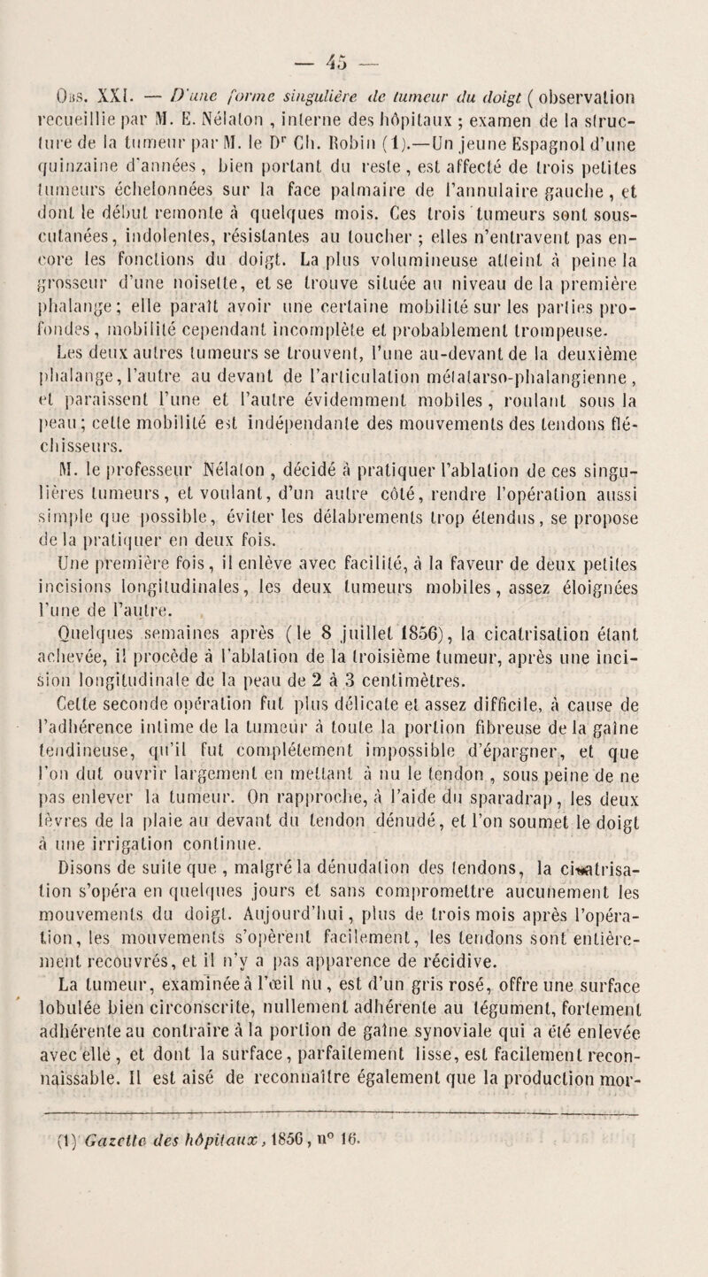 Oms. XXI- — D'une forme singulière de tumeur du doigt ( observation recueillie par M. E. Nélalon , interne des hôpitaux ; examen de la slruc- lure de la tumeur par M. le Dr Ch. Robin (1).—Un jeune Espagnol d’une quinzaine d'années, bien portant du reste, est affecté de trois petites tumeurs échelonnées sur la face palmaire de l’annulaire gauche , et dont le début remonte à quelques mois. Ces trois tumeurs sont sous- cutanées, indolentes, résistantes au toucher ; elles n’entravent pas en¬ core les fonctions du doigt. La plus volumineuse atteint à peine la grosseur d’une noisette, et se trouve située au niveau de la première phalange; elle paraît avoir une certaine mobilité sur les parties pro¬ fondes, mobilité cependant incomplète et probablement trompeuse. Les deux autres tumeurs se trouvent, l’une au-devant de la deuxième phalange, l’autre au devant de l’articulation métatarso-phalangienne, et paraissent l’une et l’autre évidemment mobiles, roulant sous la peau; celle mobilité est indépendante des mouvements des tendons flé¬ chisseurs. M. le professeur Nélaton , décidé à pratiquer l’ablation de ces singu¬ lières tumeurs, et voulant, d’un autre côté, rendre l’opération aussi simple que possible, éviter les délabrements trop étendus, se propose delà pratiquer en deux fois. Une première fois, il enlève avec facilité, à la faveur de deux petites incisions longitudinales, les deux tumeurs mobiles, assez éloignées l’une de l’autre. Quelques semaines après (le 8 juillet 1856), la cicatrisation étant achevée, il procède à l’ablation de la troisième tumeur, après une inci¬ sion longitudinale de la peau de 2 à 3 centimètres. Celte seconde opération fut plus délicate et assez difficile, A cause de l’adhérence intime de la tumeur à toute la portion fibreuse delà gaine tendineuse, qu’il fut complètement impossible d’épargner, et que l’on dut ouvrir largement en mettant à nu le tendon , sous peine de ne pas enlever la tumeur. On rapproche, à l’aide du sparadrap, les deux lèvres de la plaie au devant du tendon dénudé, et l’on soumet le doigt à une irrigation continue. Disons de suite que , malgré la dénudation des tendons, la cicatrisa¬ tion s’opéra en quelques jours et sans compromettre aucunement les mouvements du doigt. Aujourd’hui, plus de trois mois après l’opéra¬ tion, tes mouvements s’opèrent facilement, les tendons sont entière¬ ment recouvrés, et il n’y a pas apparence de récidive. La tumeur, examinée à l’œil nu , est d’un gris rosé, offre une surface lobulée bien circonscrite, nullement adhérente au tégument, fortement adhérente au contraire à la portion de gaine synoviale qui a été enlevée avec elle , et dont la surface, parfaitement lisse, est facilement recon¬ naissable. Il est aisé de reconnaître également que la production mor- (1) Gazette des hôpitaux, 185G, n° 16.