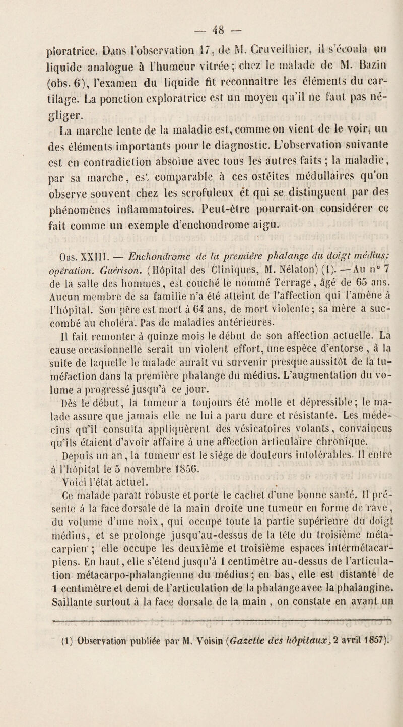 ploratricc. Dans l'observation 17, de M. Gruveilhier, il s’écoula un liquide analogue à l’humeur vitrée ; chez le malade de M. Bazin (obs. 6), l’examen du liquide fit reconnaître les éléments du car¬ tilage. La ponction exploratrice est un moyen qu’il ne faut pas né¬ gliger. La marche lente cle la maladie est, comme on vient de le voir, un des éléments importants pour ie diagnostic. L’observation suivante est en contradiction absolue avec tous les autres faits ; la maladie, par sa marche, est comparable à ces ostéites médullaires qu’on observe souvent chez les scrofuleux et qui se distinguent par des phénomènes inflammatoires. Peut-être pourrait-on considérer ce fait comme un exemple d’enchondrome aigu. Obs. XXIII. — Enchondrome de la première phalange du doigt médius; opération. Guérison. (Hôpital des Cliniques, M. Nélalon) (l).—Au n° 7 de la salle des hommes, est couché le nommé Terrage, âgé de 65 ans. Aucun membre de sa famille n’a été atteint de l’affection qui l’amène à l’hôpital. Son père est mort à 64 ans, de mort violente ; sa mère a suc¬ combé au choléra. Pas de maladies antérieures. Il fait remonter à quinze mois le début de son affection actuelle. La cause occasionnelle serait un violent effort, une espèce d’entorse, à la suite de laquelle le malade aurait vu survenir presque aussitôt de la tu¬ méfaction dans la première phalange du médius. L’augmentation du vo¬ lume a progressé jusqu’à ce jour. Dès le début, la tumeur a toujours été molle et dépressible; le ma¬ lade assure que jamais elle ne lui a paru dure et résistante. Les méde¬ cins qu’il consulta appliquèrent des vésicatoires volants, convaincus qu’ils étaient d’avoir affaire à une affection articulaire chronique. Depuis un an, la tumeur est le siège de douleurs intolérables. Il entre à l’hôpital le 5 novembre 1856. Voici l’état actuel. Ce malade paraît robuste et porte le cachet d’une bonne santé. 11 pré¬ sente à la face dorsale de la main droite une tumeur en forme de rave, du volume d’une noix, qui occupe toute la partie supérieure du doigt médius, et se prolonge jusqu’au-dessus de la tête du troisième méta¬ carpien ; elle occupe les deuxième et troisième espaces intêrmélacar- piens. En haut, elie s’étend jusqu’à 1 centimètre au-dessus de l’articula¬ tion métacarpo-phalangienne du médius; en bas, elle est distante de 1 centimètre et demi de l’articulation de la phalange avec la phalangine. Saillante surtout à la face dorsale de la main , on constate en avant un (1) Observation publiée par M. Voisin (Gazelle des hôpitauxavril 1857).