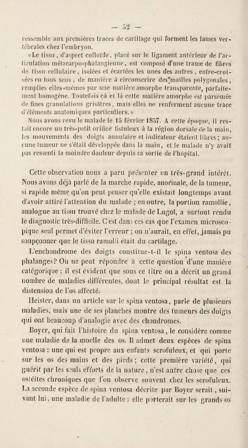 ressemble aux premières traces de cartilage qui forment les lames ver- lébrales chez l’embryon. «Le tissu , d’aspect colloïde, placé sur le ligament antérieur de l’ar- liculation métacarpo-phalangienne, est composé d’une trame de fibres de tissu cellulaire, isolées et écartées les unes des autres, entre-croi¬ sées en tous sens, de manière à circonscrire des^mailles polygonales, remplies elles-mêmes par une matière amorphe transparente, parfaite¬ ment homogène. Toutefois çà et là cette matière amorphe est parsemée de fines granulations grisâtres, mais elles ne renferment aucune trace d’éléments anatomiques particuliers.» Nous avons revu le malade le 15 février 1857. A celte époque, il res¬ tait encore un très-petit orifice' fisluleux à la région dorsale de la main, les mouvements des doigts annulaire et indicateur étaient libres ; au¬ cune tumeur ne s’était développée dans la main, et le malade n’y avait pas ressenti la moindre douleur depuis sa sortie de l’hôpilal. Cette observation nous a paru présenter un très-grand intérêt. Nous avons déjà parlé de la marche rapide, anormale, de la tumeur, si rapide même qu’on peut penser qu’elle existait longtemps avant d’avoir attiré l'attention du malade ; en outre, la portion ramollie, analogue au tissu trouvé chez le malade de Lugol, a surtout rendu le diagnostic très-difficile. C'est clans ces cas que l’examen microsco¬ pique seul permet d’éviter l’erreur ; on n’aurait, en effet, jamais pu soupçonner que le tissu ramolli était du cartilage. L’enchondrome des doigts constitue-t-il le spina ventosa des phalanges? On ne peut répondre à cette question d’une manière catégorique ; il est évident que sous ce titre on a décrit un grand nombre de maladies différentes, dont le principal résultat est la distension de l’os affecté. Heister, dans un article sur le spina ventosa, parle de plusieurs maladies, mais une de ses planches montre des tumeurs des doigts qui ont beaucoup d’analogie avec des chondromes. Boyer, qui fait l’histoire du spina ventosa, le considère comme une maladie de la moelle des os. Il admet deux espèces de spina ventosa : une qui est propre aux enfants scrofuleux, et qui porte sur les os des mains et des pieds; cette première variété, qui guérit par les seuls efforts de la nature, n’est autre chose que ces ostéites chroniques que l’on observe souvent chez les scrofuleux. La seconde espèce de spina ventosa décrite par Boyer serait, sui¬ vant lui, une maladie de l’adulte; elle porterait sur les grands os