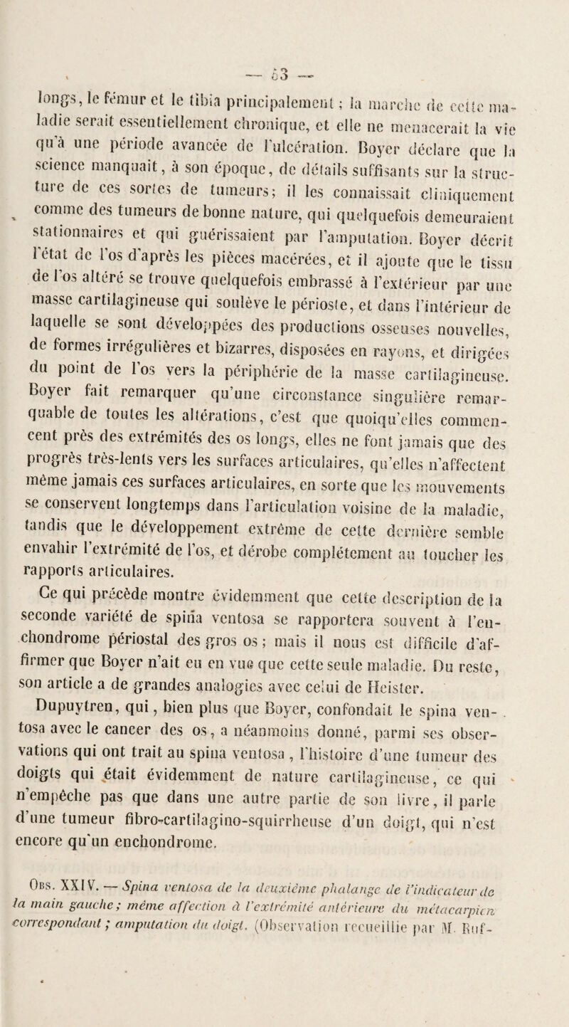 — 63 longs, le fémur et le tibia principalement ; la marche de cette ma¬ ladie serait essentiellement chronique, et elle ne menacerait la vie qu a une période avancée de l’ulcération. Boyer déclare que la science manquait, a son époque, de détails suffisants sur la struc¬ ture de ces sortes de tumeurs; il les connaissait cliniquement comme des tumeurs de bonne nature, qui quelquefois demeuraient stationnaires et qui guérissaient par l’amputation. Boyer décrit létal de l’os cî après les pièces macérées, et il ajoute que le tissu de l’os altéré se trouve quelquefois embrassé à fextérieur par une masse cartilagineuse qui soulève le périoste, et dans l’intérieur de laquelle se sont développées des productions osseuses nouvelles, de formes irrégulières et bizarres, disposées en rayons, et dirigées du point de l’os vers la périphérie de la masse cartilagineuse. Boyei fait remarquer qu une circonstance singulière remar¬ quable de toutes les altérations, c’est que quoiqu’elles commen¬ cent pi ès des extrémités des os longs, elles ne font jamais que des progrès très-lents vers les surfaces articulaires, qu’elles n’affectent même jamais ces surfaces articulaires, en sorte que les mouvements se conservent longtemps dans l’articulation voisine de la maladie, tandis que le développement extrême de cette dernière semble envahir l’extrémité de l’os, et dérobe complètement au toucher les rapports articula ires. Ce qui précède montre évidemment que celle description de la seconde variété de spina ventosa se rapportera souvent à l’en- ehondrome périostal des gros os; mais il nous est difficile d’af¬ firmer que Boyer n’ait eu en vue que cette seule maladie. Du reste, son article a de grandes analogies avec celui de Heister. Dupuytren, qui, bien plus que Boyer, confondait le spina ven- . tosa avec le cancer des os, a néanmoins donné, parmi ses obser¬ vations qui ont trait au spina ventosa , l’histoire d’une tumeur des doigts qui était évidemment de nature cartilagineuse, ce qui * n’empêche pas que dans une autre partie de son livre, il parie d’une tumeur fibro-cartilagino-squirrheuse d’un doigt, qui n’est encore qu'un enebondrome. Ons. XXIV. Spina ventosa de la deuxième phalange de Vindicateur de la main gauche; même affection à l’extrémité antérieure du métacarpien correspondant ; amputation du doigt. (Observation recueillie par M Fiuf-