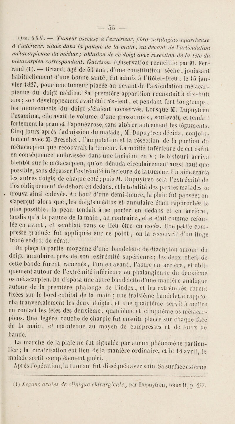 Oas. XXV. — Tumeur osseuse à l'extérieur, fbro-saHilagino-squirrheusc à l intérieur > située dans Ici paume de la main, au devant, de U articulation métacarpienne du médius ; ablation de ce doigt avec résection de la tète du métacarpien correspondant. Guérison. (Observation recueillie parM. Fer¬ rand (I). Briard, âgé de 53 ans, d’une constitu!ion sèche , jouissant habituellement d’une bonne santé, fut admis à l’Hôtel-Dieu , le 15 jan¬ vier 1827, pour une tumeur placée au devant de l’articulation métacar¬ pienne du doigt médius. Sa première apparition remontait à dix-huit ans; son développement avait été très-lent, et pendant fort longtemps, les mouvements du doigt s’étaient conservés. Lorsque M. Dupuytreu l’examina, elle avait le volume d’une grosse noix, soulevait et tendait fortement la peau et l’aponévrose, sans altérer autrement ies téguments. Cinq jours après l’admission du malade, l\ï. Dupuytreu décida, conjoin¬ tement avec M. Breschet, l’amputation et la résection de la portion du métacarpien que recouvrait la tumeur. La moitié inférieure de cet os fut en conséquence embrassée dans une incision en V ; le bistouri arriva bientôt sur le métacarpien, qu’on dénuda circulairement aussi haut que possible, sans dépasser l’extrémité inférieure de la tumeur. Un aide écarta les autres doigts de chaque côté; puis M- Dupuytreu scia l’extrémité de l’os obliquement de dehors-en dedans, et la totalité des parties malades se trouva ainsi enlevée. Au bout d’une demi-heure, la plaie fut pansée; on s’aperçut alors que, les doigts médius et annulaire étant rapprochés le plus possible, la peau tendait à se porter en dedans et en arrière , tandis qu à la paume de la main , au contraire, elle était comme refou¬ lée en avant, et semblait dans ce lieu être en excès. Une petite com¬ presse graduée fut appliquée sur ce point, on la recouvrit d’un linge troué enduit de cérat. On plaça la partie moyenne d’une bandelette dediachylon autour du doigt annulaire, près de son extrémité supérieure; les deux chefs de cette bande furent ramenés, l’un en avant, l’autre en arrière, et obli¬ quement autour de l’extrémité inférieure ou phalangienne du deuxième os métacarpien. On disposa une autre bandelette d’une manière analogue autour de la première phalange de l’index, et les extrémités furent fixées sur le bord cubital de la main ; une troisième bandelette rappro¬ cha tranversalement les deux doigts , et une quatrième servit à mettre en conlacl les tètes des deuxième, quatrième et cinquième os métacar¬ piens. Une légère couche de charpie fut ensuite placée sur chaque face de la main, et maintenue au moyen de compresses et de tours de bande. La marche de la plaie ne fut signalée par aucun phénomène particu¬ lier ; la cicatrisation eut lieu de la manière ordinaire, et le (4 avril, le malade sortit complètement guéri. Après l’opération, la tumeur fut disséquée avec soin. Sa surfaceexterne