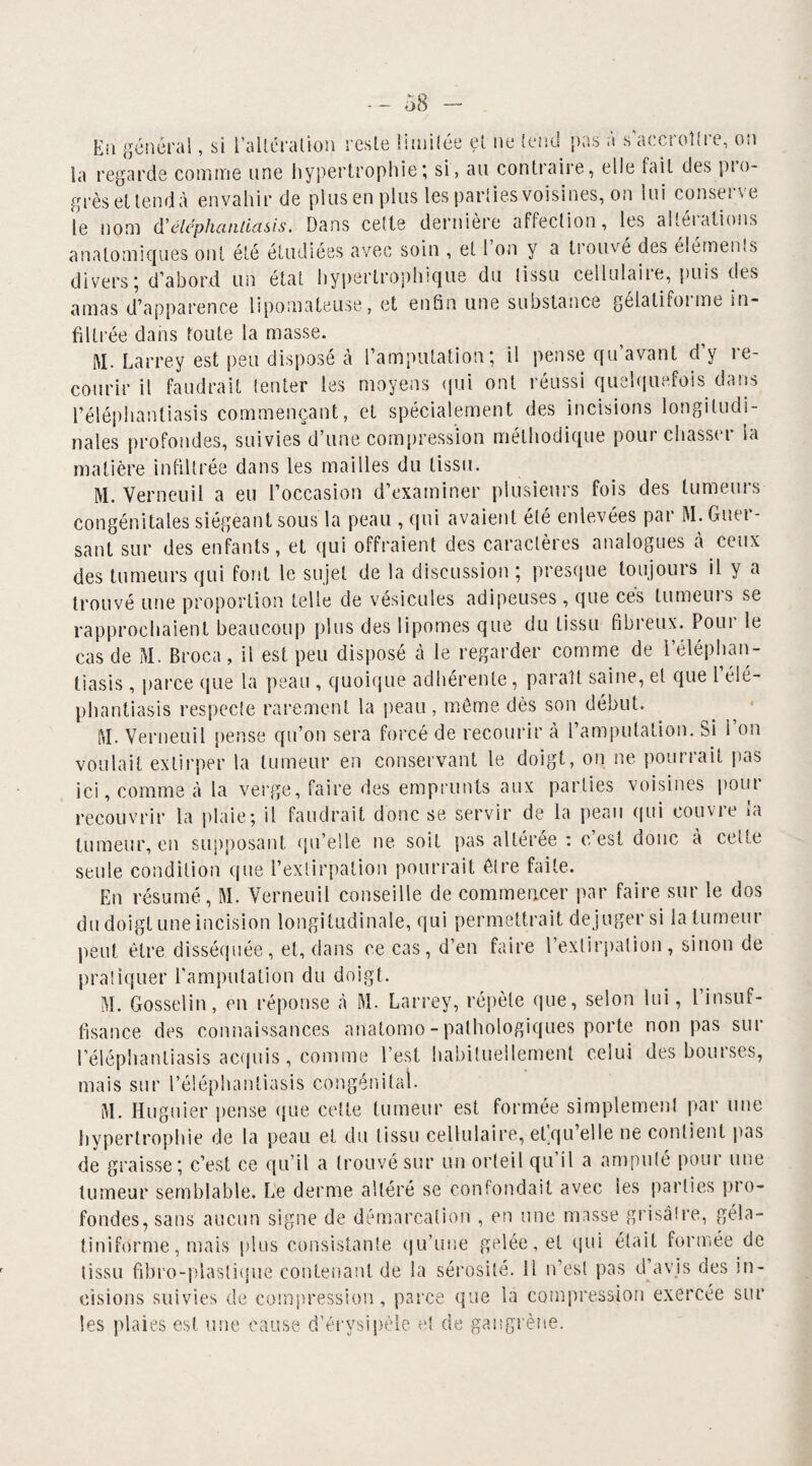 En général, si l'altération reste limitée et ne tend pas a s accroître, on la regarde comme une hypertrophie; si, au contraire, elle fait des pio- grès et tend à envahir de plus en plus les parties voisines, on lui conserve le nom d'élcphaniiasis. Dans cette dernière affection, les altéiations anatomiques ont été étudiées avec soin , et l’on y a trouvé des éléments divers; d’abord un état hypertrophique du (issu cellulaire, puis des amas d’apparence lîpomateuse, et enfin une substance gélatifoime in¬ filtrée dans toute la masse. M. Larrey est peu disposé à l’amputation; il pense qu’avant d’y re¬ courir il faudrait tenter les moyens qui ont réussi quelquefois dans l’éléphantiasis commençant, et spécialement des incisions longitudi¬ nales profondes, suivies d’une compression méthodique pourchasser ia matière infiltrée dans les mailles du tissu. M. Verneuil a eu l’occasion d’examiner plusieurs fois des tumeurs congénitales siégeant sous la peau , qui avaient été enlevées par M. Gner- sant sur des enfants, et qui offraient des caractères analogues à ceux des tumeurs qui font le sujet de la discussion ; presque toujours il y a trouvé une proportion telle de vésicules adipeuses , que cés tumeurs se rapprochaient beaucoup plus des lipomes que du tissu fibreux. Pour le cas de M. Broca, il est peu disposé à le regarder comme de l’éléphan¬ tiasis , parce que la peau , quoique adhérente , parait saine, et que 1 élé- phantiasis respecte rarement la peau , même dès son début. M. Verneuil pense qu’on sera forcé de recourir à l’amputation. Si l’on voulait extirper la tumeur en conservant le doigt, on ne pourrait pas ici, comme à la verge, faire des emprunts aux parties voisines pont recouvrir la plaie ; il faudrait donc se servir de la peau qui couvre ia tumeur, en supposant qu’elle ne soit pas altérée : c’est donc à cette seule condition que l’extirpation pourrait être faite. En résumé, M. Verneuil conseille de commencer par faire sur le dos du doigt une incision longitudinale, qui permettrait de juger si la tumeur peut être disséquée, et, dans ce cas, d’en faire l’exlirpalion, sinon de pratiquer l’amputation du doigt. M. Gosselin, en réponse à M. Larrey, répète que, selon lui, l’insuf¬ fisance des connaissances anatomo-pathologiques porte non pas sur l’éléphantiasis acquis, comme l’est habituellement celui des bourses, mais sur l’éléphantiasis congénital. M. Huguier pense que celte tumeur est formée simplement par une hypertrophie de la peau et du tissu cellulaire, et’qu’elle ne contient pas de graisse; c’est ce qu’il a trouvé sur un orteil qu il a amputé pour une tumeur semblable. Le derme altéré se confondait avec les parties pio- fondes, sans aucun signe de démarcation , en une masse grisâtre, géla- tiniforme, mais plus consistante qu’une gelée, et qui était formée de tissu fibro-plaslique contenant de la sérosité, il n’est pas d avis des in¬ cisions suivies de compression, parce que la compression exercée sur les plaies est une cause d’érysipèle et de gangrène.