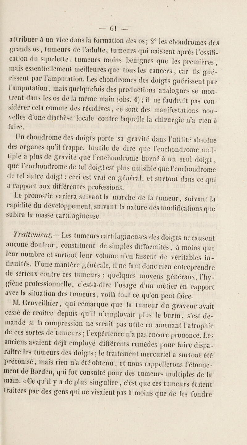 alliibuci ci un \ itc dans la formation des os5 —0 les chondromes des î’runds os , tumeurs de l’adulte, tumeurs qui naissent après l’ossifi¬ cation du squelette, tumeurs moins bénignes que les premières mais essentiellement meilleures que tous tes cancers , car ils gué¬ rissent par l’amputation. Les chondromes des doigts guérissent par 1 amputation, mais quelquefois des productions'analogues se mon¬ trent dans les os de la même main (obs. 4) ; il ne faudrait pas con¬ sidérer cela comme des récidives, ce sont des manifestations nou¬ velles d’une diathèse locale contre laquelle la chirurgie n’a rien à faire. Un chondrome des doigts porte sa gravité dans Futilité absolue des organes qu il frappe. Inutile de dire que Fenchondrome mul¬ tiple a plus de gravité que Fenchondrome borné à un seul doigt, que Fenchondrome de tel doigt est plus nuisible que Fenchondrome de tel autre doigt : ceci est vrai en général, et surtout dans ce qui a rapport aux différentes professions. Le pronostic variera suivant la marche de la tumeur, suivant la rapidité du développement, suivant la nature des modifications que subira la masse cartilagineuse. Traitement.— Les tumeurs cartilagineuses des doigts necausent aucune douleur, constituent de simples difformités, à moins que leur nombre et surtout leur volume n’en fassent de véritables in¬ firmités. D’une manière générale, il ne faut donc rien entreprendre de sérieux contre ces tumeurs : quelques moyens généraux, l’hy¬ giène professionnelle, c’est-à-dire Fusage d’un métier en rapport avec la situation des tumeurs, voilà tout ce qu’on peut faire. M. Cruveilhier, qui remarque que la tumeur du graveur avait cessé de croître depuis qu’il n’employait plus le burin, s’est de¬ mande si la compression ne serait pas utile en amenant l’atrophie ne ces sortes de tumeurs ; l expérience n’a pas encore prononcé. Les anciens avaient déjà employé différents remèdes pour faire dispa- iaître les tumeurs des doigts ; le traitement mercuriel a surtout élé préconisé, mais rien n’a été obtenu, et nous rappellerons l’étonne- ment de Bordeu, qui fut consulté pour des tumeurs multiples de la main. «Ce qu’il y a de plus singulier, c’est que ces tumeurs étaient traitées par des gens qui ne visaient pas à moins que de les fondre