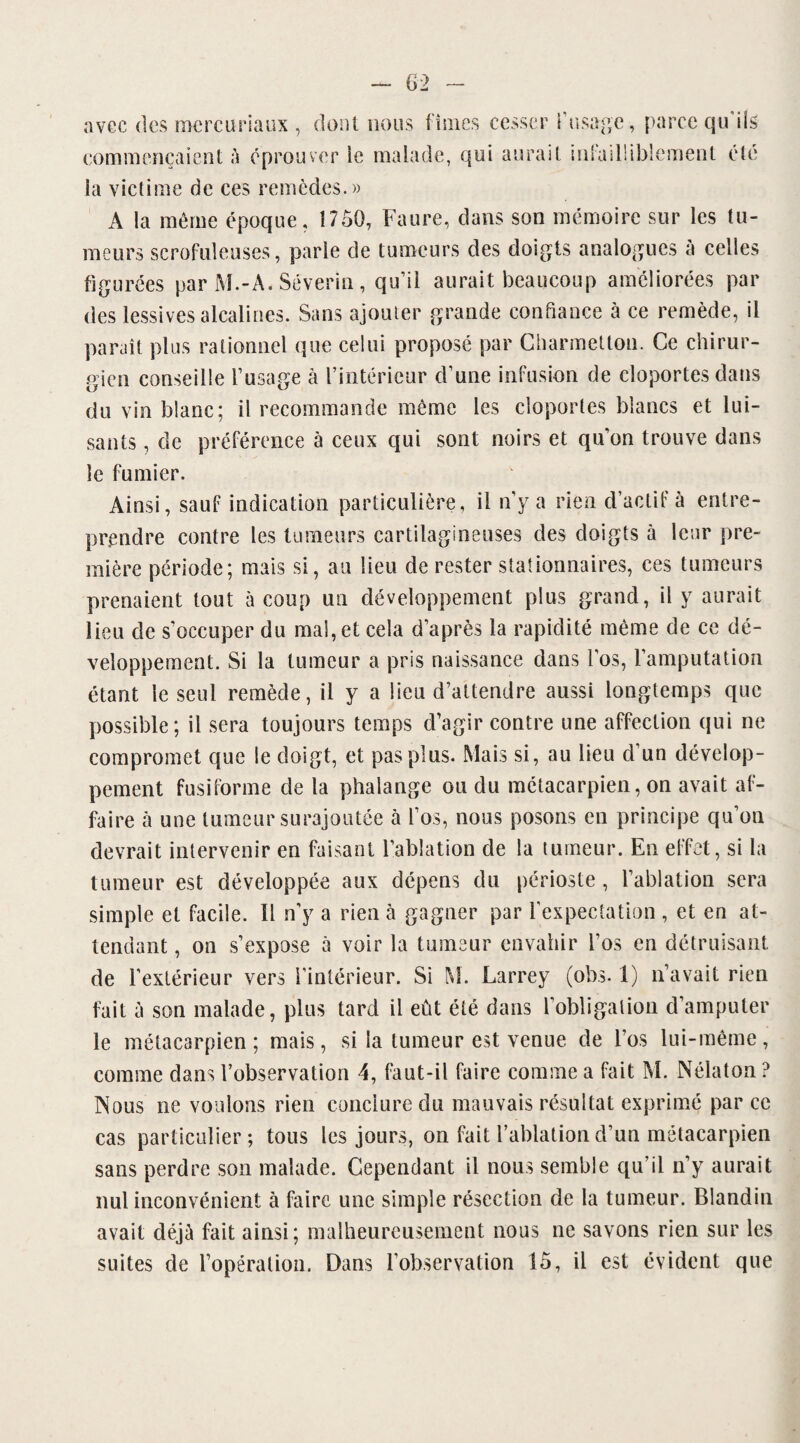 avec des mcrcuriaux , dont nous fîmes commençaient à éprouver ie malade, qu cesser l’usage , parce qu'ils i aurait infailliblement été la victime de ces remèdes.» A la même époque, 1750, Faure, dans son mémoire sur les tu¬ meurs scrofuleuses, parie de tumeurs des doigts analogues à celles figurées par M.-A. Séverin, qu’il aurait beaucoup améliorées par des lessives alcalines. Sans ajouter grande confiance à ce remède, il paraît plus rationnel que celui proposé par Charmetton. Ce chirur¬ gien conseille l’usage à l’intérieur d’une infusion de cloportes dans du vin blanc; il recommande même les cloportes blancs et lui¬ sants , de préférence à ceux qui sont noirs et qu’on trouve dans le fumier. Ainsi, sauf indication particulière, il n’y a rien d’actif à entre¬ prendre contre les tumeurs cartilagineuses des doigts à leur pre¬ mière période; mais si, au lieu de rester stationnaires, ces tumeurs prenaient tout à coup un développement plus grand, il y aurait lieu de s’occuper du mal, et cela d’après la rapidité même de ce dé¬ veloppement. Si la tumeur a pris naissance dans l’os, l’amputation étant le seul remède, il y a lieu d’attendre aussi longtemps que possible; il sera toujours temps d’agir contre une affection qui ne compromet que le doigt, et pas plus. Mais si, au lieu d’un dévelop¬ pement fusiforme de la phalange ou du métacarpien, on avait af¬ faire à une tumeur surajoutée à l’os, nous posons en principe qu’on devrait intervenir en faisant l’ablation de la tumeur. En effet, si la tumeur est développée aux dépens du périoste, l’ablation sera simple et facile. Il n’y a rien à gagner par l'expectation , et en at¬ tendant , on s’expose à voir la tumeur envahir i’os en détruisant fait à son malade, plus tard il eût été dans l’obligation d’amputer le métacarpien; mais, si la tumeur est venue de l’os lui-même, comme dans l’observation 4, faut-il faire comme a fait M. Nélaton ? Nous ne voulons rien conclure du mauvais résultat exprimé parce cas particulier; tous les jours, on fait l’ablation d’un métacarpien sans perdre son malade. Cependant il nous semble qu’il n’y aurait nul inconvénient à faire une simple résection de la tumeur. Blandin avait déjà fait ainsi; malheureusement nous ne savons rien sur les suites de l’opération. Dans l’observation 15, il est évident que