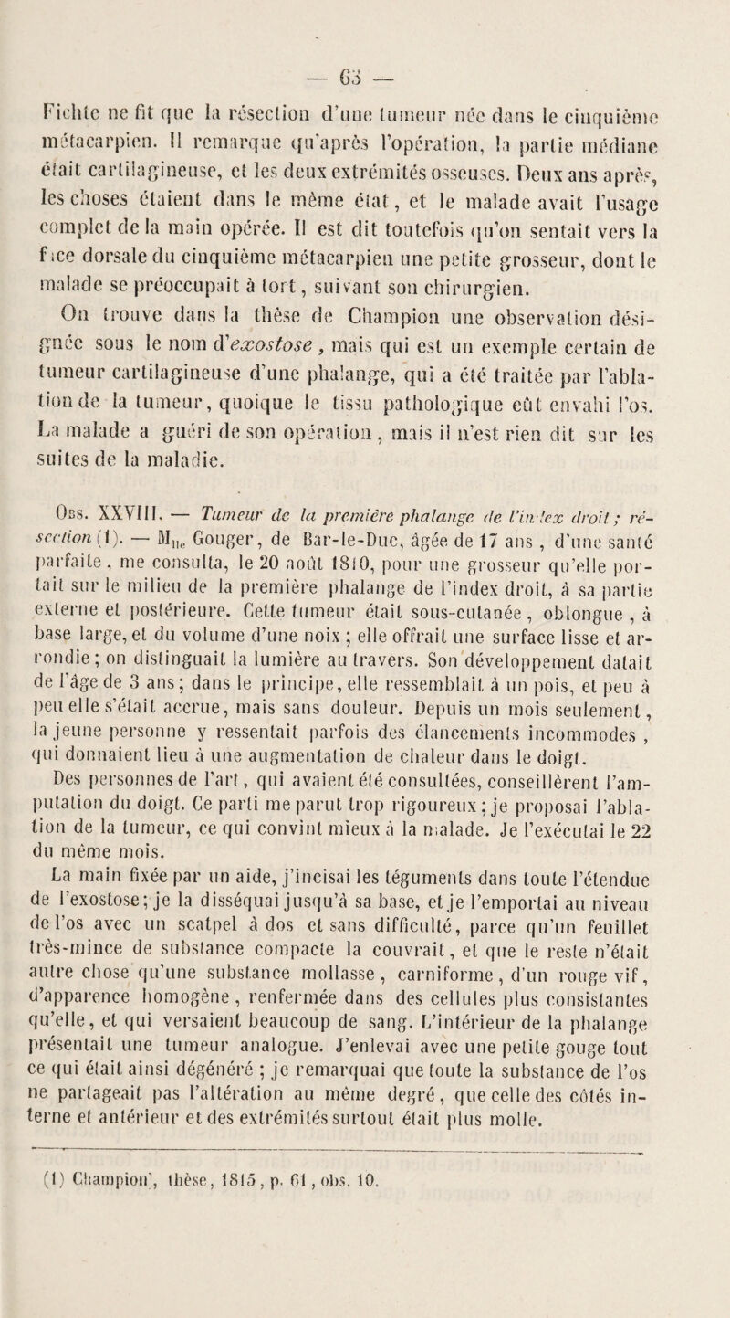 Fielite ne fit que la résection d’une tumeur née dans le cinquième métacarpien. 11 remarque qu’a près l’opération, la partie médiane était cartilagineuse, et les deux extrémités osseuses. Deux ans après, les choses étaient dans le même état, et le malade avait l’usage complet de la main opérée. Il est dit toutefois qu’on sentait vers la fice dorsale du cinquième métacarpien une petite grosseur, dont le malade se préoccupait à tort, suivant son chirurgien. On trouve dans la thèse de Champion une observation dési¬ gnée sous le nom dexostose, mais qui est un exemple certain de tumeur cartilagineuse d’une phalange, qui a été traitée par l’abla¬ tion de la tumeur, quoique le tissu pathologique eût envahi l’os. La malade a guéri de son opération , mais il n’est rien dit sur les suites de la maladie. Obs. XX\ III. — Tumeur de la première phalange de Tin lcx droit; ré¬ section(1). — Mlle Gouger, de Bar-Ie-Duc, âgée de 17 ans, d’une santé parfaite, me consulta, le 20 août 1810, pour une grosseur qu’elle por¬ tail sur le milieu de la première phalange de l’index droit, à sa partie externe et postérieure. Cette tumeur était sous-cutanée, oblongue , à base large, et du volume d’une noix ; elle offrait une surface lisse et ar¬ rondie; on distinguait la lumière au travers. Son développement datait de l’âge de 3 ans; dans le principe, elle ressemblait à un pois, et peu à peu elle s’était accrue, mais sans douleur. Depuis un mois seulement, la jeune personne y ressentait parfois des élancements incommodes , qui donnaient lieu à une augmentation de chaleur dans le doigt. Des personnes de l’art, qui avaient été consultées, conseillèrent l’am¬ putation du doigt. Ce parti me parut trop rigoureux ; je proposai l’abla¬ tion de la tumeur, ce qui convint mieux à la malade. Je l’exécutai le 22 du même mois. La main fixée par un aide, j’incisai les téguments dans toute l’étendue de l’exostose; je la disséquai jusqu’à sa base, et je l’emportai au niveau de l’os avec un scalpel â dos et sans difficulté, parce qu’un feuillet très-mince de substance compacte la couvrait, et que le reste n’était autre chose qu’une substance mollasse, carniforme, d’un rouge vif, d’apparence homogène, renfermée dans des cellules plus consistantes qu’elle, et qui versaient beaucoup de sang. L’intérieur de la phalange présentait une tumeur analogue. J’enlevai avec une petite gouge tout ce qui était ainsi dégénéré ; je remarquai que toute la substance de l’os ne partageait pas l’altération au même degré, que celle des côtés in¬ terne et antérieur et des extrémités surtout était plus molle.