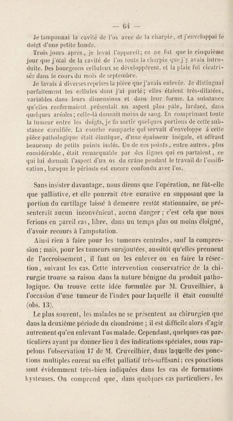 Je tamponnai la cavité de l’os avec de la charpie, et j’enveloppai le doigt d’une petite bande. Trois jours après, je levai l’appareil; ce ne fut que le cinquième jour que j’ôlai de la cavité de l’os toute la charpie que j’y avais intro¬ duite. Des bourgeons celluleux se développèrent, et la plaie fut cicatri¬ sée dans le cours du mois de septembre. Je lavais à diverses reprises la pièce que j’avais enlevée. Je distinguai parfaitement les cellules dont j’ai parlé; elles étaient très-dilatées, variables dans leurs dimensions et dans leur forme. La substance qu’elles renfermaient présentait un aspect plus pâle, lardacé, dans quelques aréoles; celle-là donnait moins de sang. En comprimant toute la tumeur entre les doigts, je fis sortir quelques portions de cette sub¬ stance carnifiée. La couche compacte qui servait d’enveloppe à cette pièce pathologique était élastique, d’une épaisseur inégale, et offrant beaucoup de petits points isolés. Un de ces points, entre autres, plus considérable, était remarquable par des lignes qui en partaient, ce qui lui donnait l’aspect d’un os du crâne pendant le travail de l’ossifi¬ cation, lorsque le périoste est encore confondu avec l’os. Sans insister davantage, nous dirons que l’opération, ne fût-elle que palliative, et elle pourrait être curative en supposant que la portion du cartilage laissé à demeure restât stationnaire, ne pré¬ senterait aucun inconvénient, aucun danger; c’est cela que nous ferions en pareil cas, libre, dans un temps plus ou moins éloigné, d’avoir recours à l’amputation. Ainsi rien à faire pour les tumeurs centrales, sauf la compres¬ sion ; mats, pour les tumeurs surajoutées, aussitôt qu’elles prennent de l’accroissement, il faut ou les enlever ou en faire la résec¬ tion, suivant les cas. Cette intervention conservatrice de la chi¬ rurgie trouve sa raison dans la nature bénigne du produit patho¬ logique. On trouve cette idée formulée par M. Cruveilhier, ù roccasion d’une tumeur de l’index pour laquelle il était consulté (obs. 13). Le plus souvent, les malades ne se présentent au chirurgien que dans la deuxième période du chondrome ; il est difficile alors d’agir autrement qu’en enlevant l’os malade. Cependant, quelques cas par¬ ticuliers ayant pu donner lieu à des indications spéciales, nous rap¬ pelons l’observation 17 de M. Cruveilhier, dans laquelle des ponc¬ tions multiples eurent un effet palliatif très-suffisant; ces ponctions sont évidemment très-bien indiquées dans les cas de formations kysteuses. On comprend que, dans quelques cas particuliers, les