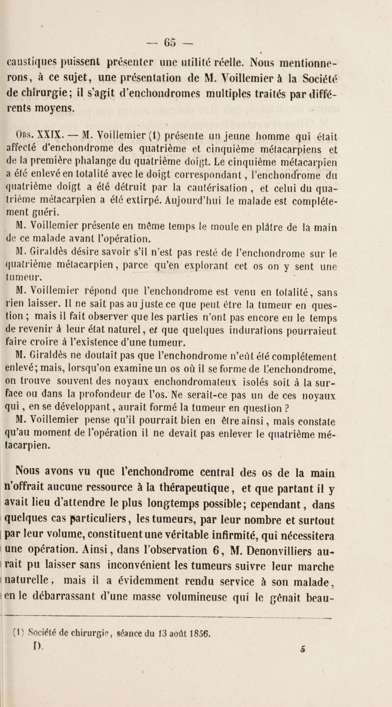 caustiques puissent présenter une utilité réelle. Nous mentionne¬ rons, à ce sujet, une présentation de M. Voillemier à la Société de chirurgie; il s’agit d’enchondromes multiples traités par diffé¬ rents moyens. » Oês. XXIX. — M. Voillemier (l) présente un jeune homme qui était affecté d’enchondrome des quatrième et cinquième métacarpiens et de la première phalange du quatrième doigt. Le cinquième métacarpien a été enlevé en totalité avec le doigt correspondant, l’enchondrome du quatrième doigt a été détruit par la cautérisation , et celui du qua¬ trième métacarpien a été extirpé. Aujourd’hui le malade est complète¬ ment guéri. M. Voillemier présente en môme temps le moule en plâtre de la main de ce malade avant l’opération. M. Giraldès désire savoir s’il n’est pas resté de l’enchondrome sur le quatrième métacarpien, parce qu’en explorant cet os on y sent une tumeur. M. Voillemier répond que l’enchondrome est venu en totalité, sans rien laisser. Il ne sait pas au juste ce que peut être la tumeur en ques¬ tion ; mais il fait observer que les parties n’ont pas encore eu le temps de revenir à leur état naturel, et que quelques indurations pourraieut faire croire à l’existence d’une tumeur. M. Giraldès ne doutait pas que l’enchondrome n’eût été complètement enlevé; mais, lorsqu’on examine un os où il se forme de l’enchondrome, on trouve souvent des noyaux enchondromateux isolés soit à la sur¬ face ou dans la profondeur de l’os. Ne serait-ce pas un de ces noyaux qui, en se développant, aurait formé la tumeur en question ? M. Voillemier pense qu’il pourrait bien en être ainsi, mais constate qu’au moment de l’opération il ne devait pas enlever le quatrième mé¬ tacarpien. Nous avons vu que l’enchondrome central des os de la main n’offrait aucune ressource à la thérapeutique, et que partant il y avait lieu d’attendre le plus longtemps possible; cependant, dans quelques cas particuliers, les tumeurs, par leur nombre et surtout par leur volume, constituent une véritable infirmité, qui nécessitera une opération. Ainsi, dans l’observation 6, M. Denonvilliers au¬ rait pu laisser sans inconvénient les tumeurs suivre leur marche naturelle, mais il a évidemment rendu service à son malade, en le débarrassant d’une masse volumineuse qui le gênait beau- (t) Société de chirurgie, séance du 13 août 1856. r>. 5