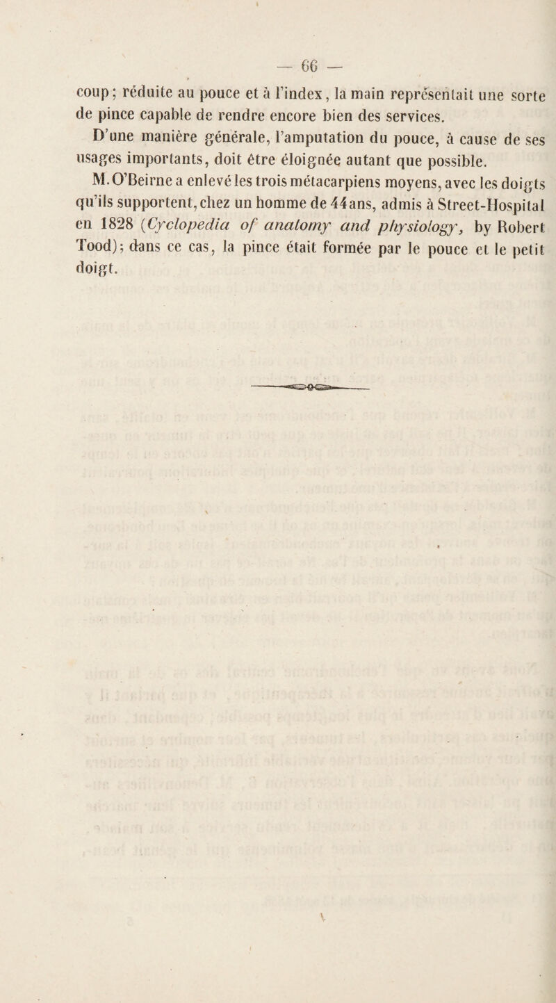coup; réduite au pouce et à l’index, la main représentait une sorte de pince capable de rendre encore bien des services. D’une manière générale, l’amputation du pouce, à cause de ses usages importants, doit être éloignée autant que possible. M. O’Beirne a enlevé les trois métacarpiens moyens, avec les doigts qu’ils supportent, chez un homme de 44ans, admis à Street-Hospilal en 1828 (Cyclopedia of anatomy and physiology, by Robert Tood); dans ce cas, la pince était formée par le pouce et le petit doigt.