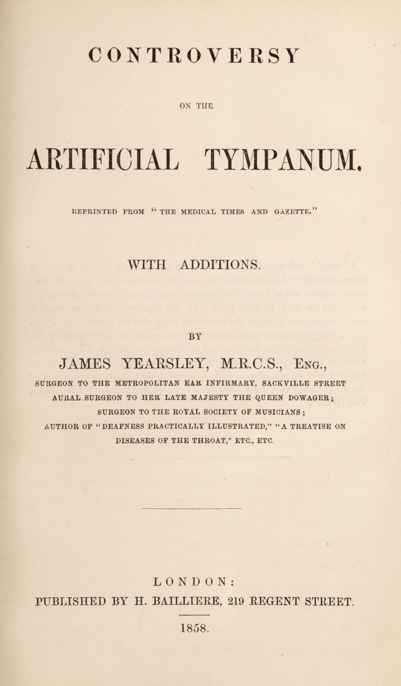 ON THE ARTIFICIAL TYMPANUM. REPRINTED FROM “ THE MEDICAL TIMES AND GAZETTE,” WITH ADDITIONS, BY JAMES YEARSLEY, M.R.C.S., Eng., SURGEON TO THE METROPOLITAN EAR INFIRMARY, SACKYILLE STREET AURAL SURGEON TO HER LATE MAJESTY THE QUEEN DOWAGER; SURGEON TO THE ROYAL SOCIETY OF MUSICIANS ; AUTHOR OF “DEAFNESS PRACTICALLY ILLUSTRATED,” “A TREATISE ON DISEASES OF THE THROAT,” ETC., ETC. LONDON: PUBLISHED BY H. BAILLIERE, 219 REGENT STREET. 1858,