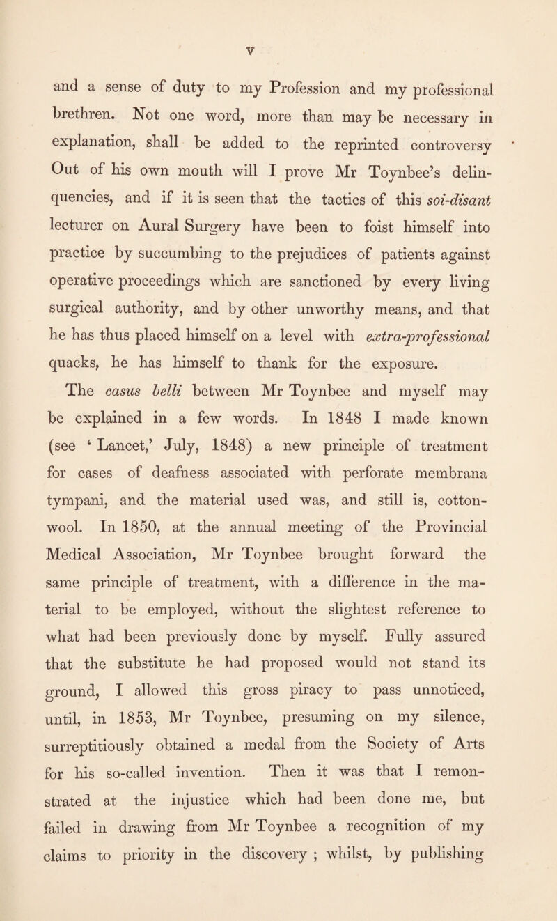 and a sense of duty to my Profession and my professional brethren. Not one word, more than may be necessary in explanation, shall be added to the reprinted controversy Out of his own mouth will I prove Mr Toynbee’s delin¬ quencies, and if it is seen that the tactics of this soi-disant lecturer on Aural Surgery have been to foist himself into practice by succumbing to the prejudices of patients against operative proceedings which are sanctioned by every living surgical authority, and by other unworthy means, and that he has thus placed himself on a level with extra-professional quacks, he has himself to thank for the exposure. The casus belli between Mr Toynbee and myself may be explained in a few words. In 1848 1 made known (see ‘ Lancet,’ July, 1848) a new principle of treatment for cases of deafness associated with perforate membrana tympani, and the material used was, and still is, cotton¬ wool. In 1850, at the annual meeting of the Provincial Medical Association, Mr Toynbee brought forward the same principle of treatment, with a difference in the ma¬ terial to be employed, without the slightest reference to what had been previously done by myself. Fully assured that the substitute he had proposed would not stand its ground, I allowed this gross piracy to pass unnoticed, until, in 1853, Mr Toynbee, presuming on my silence, surreptitiously obtained a medal from the Society of Arts for his so-called invention. Then it was that I remon¬ strated at the injustice which had been done me, but failed in drawing from Mr Toynbee a recognition of my claims to priority in the discovery ; whilst, by publishing